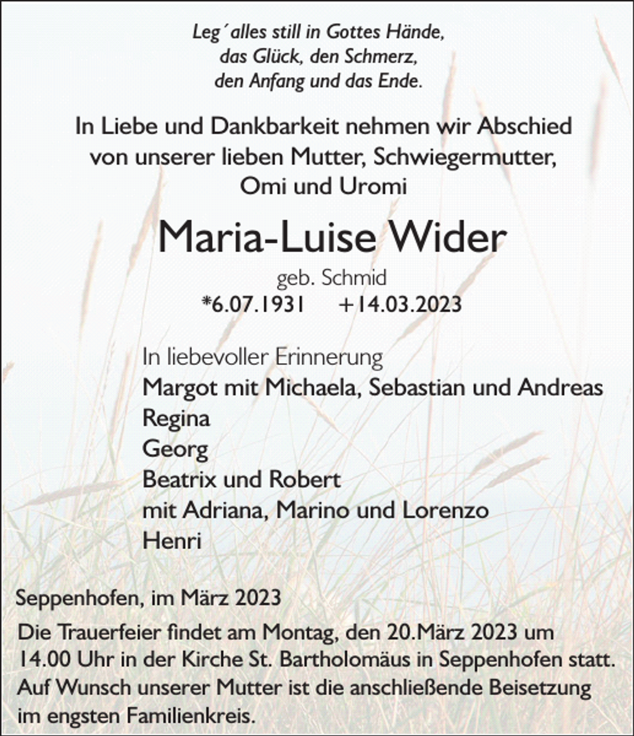 <p>Leg´alles still in Gottes Hände,<br />das Glück, den Schmerz,<br />den Anfang und das Ende.</p><p>In Liebe und Dankbarkeit nehmen wir Abschied<br />von unserer lieben Mutter, Schwiegermutter,<br />Omi und Uromi</p><p>Maria-Luise Wider<br />geb. Schmid<br />*6.07.1931 +14.03.2023</p><p>In liebevoller Erinnerung<br />Margot mit Michaela, Sebastian und Andreas<br />Regina<br />Georg<br />Beatrix und Robert<br />mit Adriana, Marino und Lorenzo<br />Henri<br />Seppenhofen, im März 2023<br />Die Trauerfeier ndet am Montag, den 20.März 2023 um<br />14.00 Uhr in der Kirche St. Bartholomäus in Seppenhofen statt.<br />Auf Wunsch unserer Mutter ist die anschließende Beisetzung<br />im engsten Familienkreis.</p>