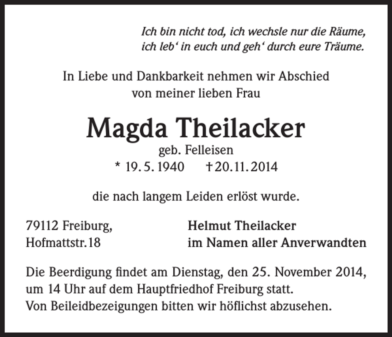 <p>Ich bin nicht tod, ich wechsle nur die Räume,<br />ich leb‘ in euch und geh‘ durch eure Träume.</p><p>In Liebe und Dankbarkeit nehmen wir Abschied<br />von meiner lieben Frau</p><p>Magda Theilacker<br />geb. Felleisen<br />* 19. 5. 1940<br />† 20.11. 2014</p><p>die nach langem Leiden erlöst wurde.<br />79112 Freiburg,<br />Hofmattstr.18</p><p>Helmut Theilacker<br />im Namen aller Anverwandten</p><p>Die Beerdigung findet am Dienstag, den 25. November 2014,<br />um 14 Uhr auf dem Hauptfriedhof Freiburg statt.<br />Von Beileidbezeigungen bitten wir höflichst abzusehen.</p>