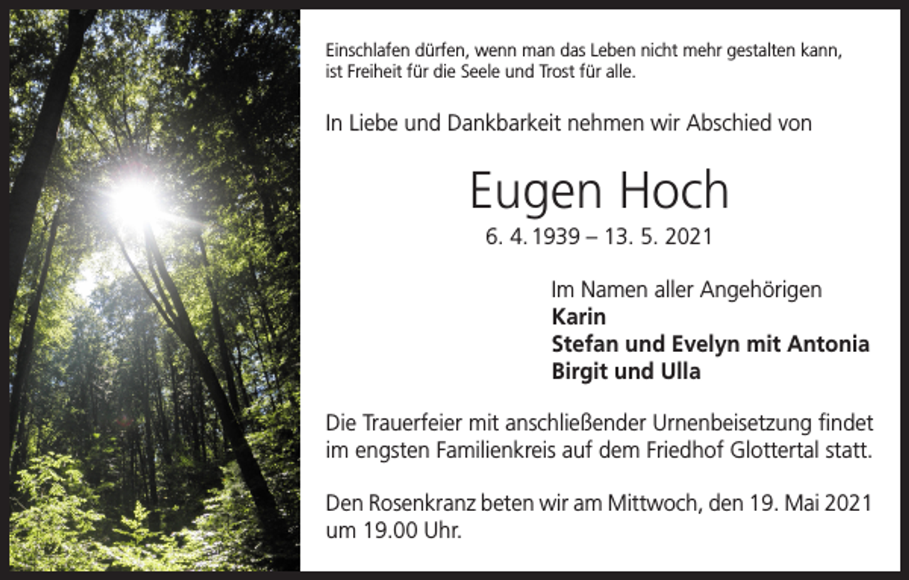 <p>Einschlafen dürfen, wenn man das Leben nicht mehr gestalten kann,<br />ist Freiheit für die Seele und Trost für alle.</p><p>In Liebe und Dankbarkeit nehmen wir Abschied von</p><p>Eugen Hoch<br />6. 4. 1939 – 13. 5. 2021<br />Im Namen aller Angehörigen<br />Karin<br />Stefan und Evelyn mit Antonia<br />Birgit und Ulla<br />Die Trauerfeier mit anschließender Urnenbeisetzung findet<br />im engsten Familienkreis auf dem Friedhof Glottertal statt.<br />Den Rosenkranz beten wir am Mittwoch, den 19. Mai 2021<br />um 19.00 Uhr.</p>