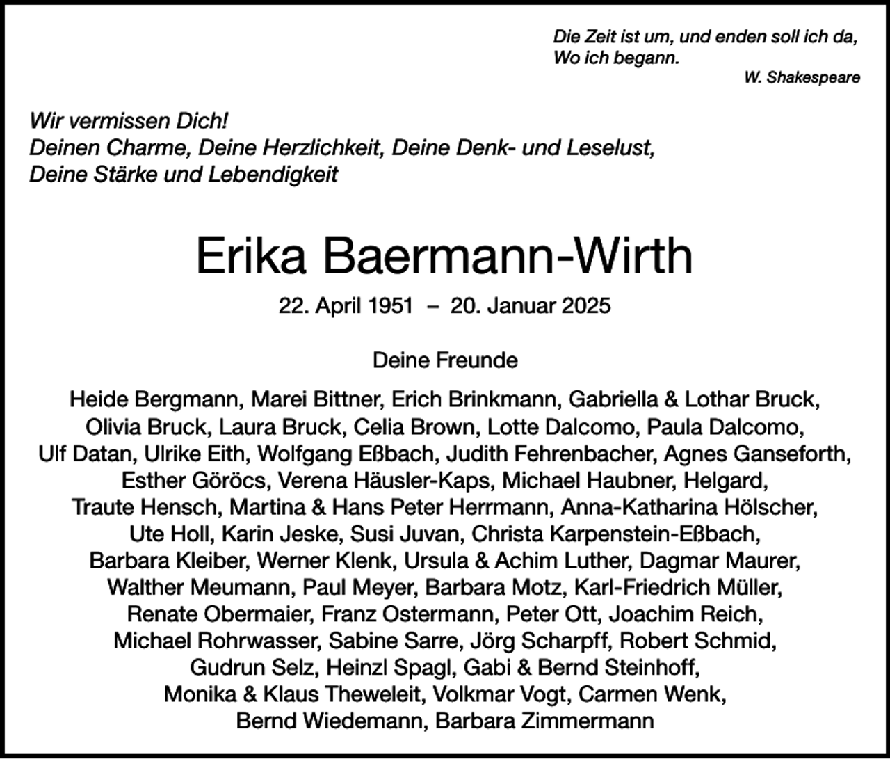 <p>Die Zeit ist um, und enden soll ich da,<br />Wo ich begann.</p><p>W. Shakespeare</p><p>Wir vermissen Dich!<br />Deinen Charme, Deine Herzlichkeit, Deine Denk- und Leselust,<br />Deine Stärke und Lebendigkeit</p><p>Erika Baermann-Wirth<br />22. April 1951 – 20. Januar 2025<br />Deine Freunde<br />Heide Bergmann, Marei Bittner, Erich Brinkmann, Gabriella &amp; Lothar Bruck,<br />Olivia Bruck, Laura Bruck, Celia Brown, Lotte Dalcomo, Paula Dalcomo,<br />Ulf Datan, Ulrike Eith, Wolfgang Eßbach, Judith Fehrenbacher, Agnes Ganseforth,<br />Esther Göröcs, Verena Häusler-Kaps, Michael Haubner, Helgard,<br />Traute Hensch, Martina &amp; Hans Peter Herrmann, Anna-Katharina Hölscher,<br />Ute Holl, Karin Jeske, Susi Juvan, Christa Karpenstein-Eßbach,<br />Barbara Kleiber, Werner Klenk, Ursula &amp; Achim Luther, Dagmar Maurer,<br />Walther Meumann, Paul Meyer, Barbara Motz, Karl-Friedrich Müller,<br />Renate Obermaier, Franz Ostermann, Peter Ott, Joachim Reich,<br />Michael Rohrwasser, Sabine Sarre, Jörg Scharpff, Robert Schmid,<br />Gudrun Selz, Heinzl Spagl, Gabi &amp; Bernd Steinhoff,<br />Monika &amp; Klaus Theweleit, Volkmar Vogt, Carmen Wenk,<br />Bernd Wiedemann, Barbara Zimmermann</p>