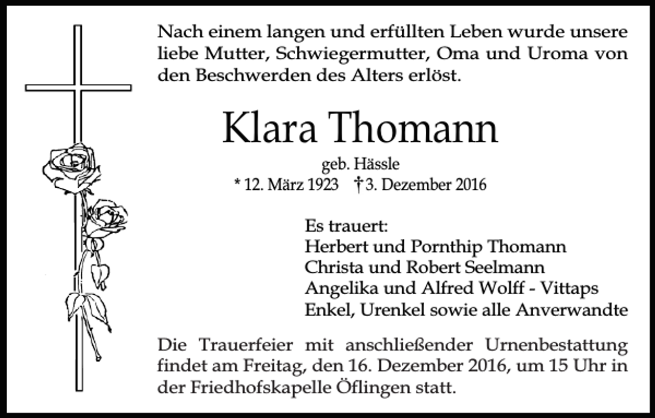 <p>Nach einem langen und erfüllten Leben wurde unsere<br />liebe Mutter, Schwiegermutter, Oma und Uroma von<br />den Beschwerden des Alters erlöst.</p><p>Klara Thomann<br />geb. Hässle<br />* 12. März 192. Dezember 2016</p><p>Es trauert:<br />Herbert und Pornthip Thomann<br />Christa und Robert Seelmann<br />Angelika und Alfred Wolff - Vittaps<br />Enkel, Urenkel sowie alle Anverwandte<br />Die Trauerfeier mit anschließender Urnenbestattung<br />findet am Freitag, den 16. Dezember 2016, um 15 Uhr in<br />der Friedhofskapelle Öflingen statt.</p>