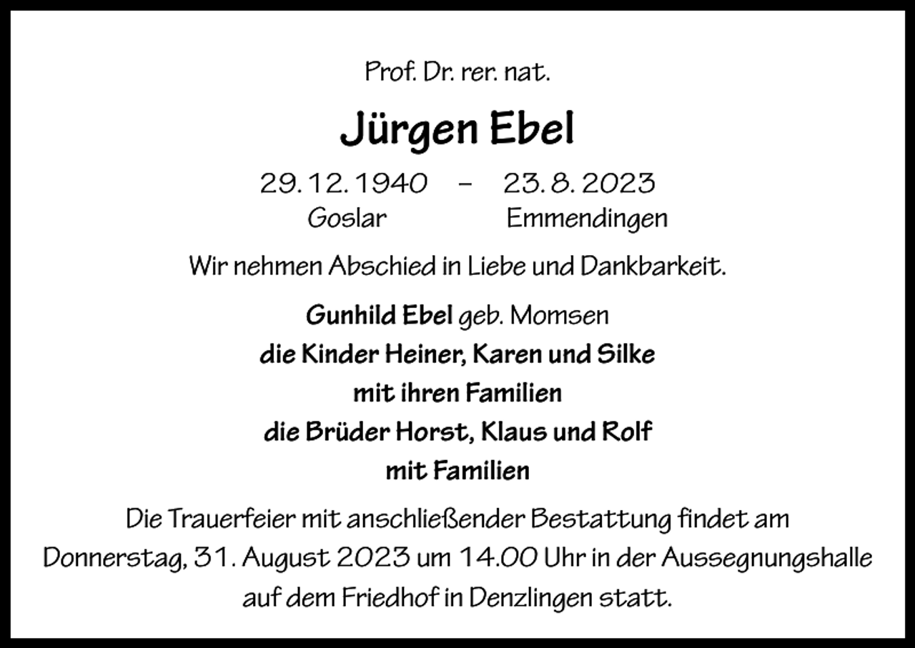 <p>Prof. Dr. rer. nat.</p><p>Jürgen Ebel</p><p>29. 12. 1940 – 23. 8. 2023<br />Goslar Emmendingen<br />Wir nehmen Abschied in Liebe und Dankbarkeit.<br />Gunhild Ebel geb. Momsen<br />die Kinder Heiner, Karen und Silke<br />mit ihren Familien<br />die Brüder Horst, Klaus und Rolf<br />mit Familien</p><p>Die Trauerfeier mit anschließender Bestattung findet am<br />Donnerstag, 31. August 2023 um 14.00 Uhr in der Aussegnungshalle<br />auf dem Friedhof in Denzlingen statt.</p>
