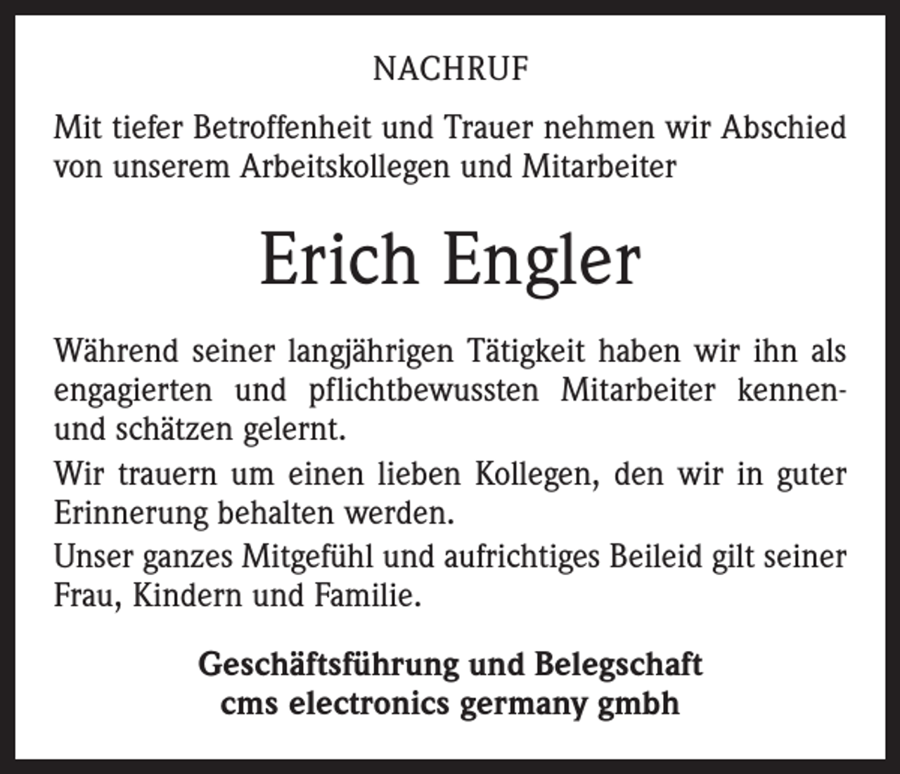 <p>NACHRUF<br />Mit tiefer Betroffenheit und Trauer nehmen wir Abschied<br />von unserem Arbeitskollegen und Mitarbeiter</p><p>Erich Engler<br />Während seiner langjährigen Tätigkeit haben wir ihn als<br />engagierten und pflichtbewussten Mitarbeiter kennenund schätzen gelernt.<br />Wir trauern um einen lieben Kollegen, den wir in guter<br />Erinnerung behalten werden.<br />Unser ganzes Mitgefühl und aufrichtiges Beileid gilt seiner<br />Frau, Kindern und Familie.<br />Geschäftsführung und Belegschaft<br />cms electronics germany gmbh</p>