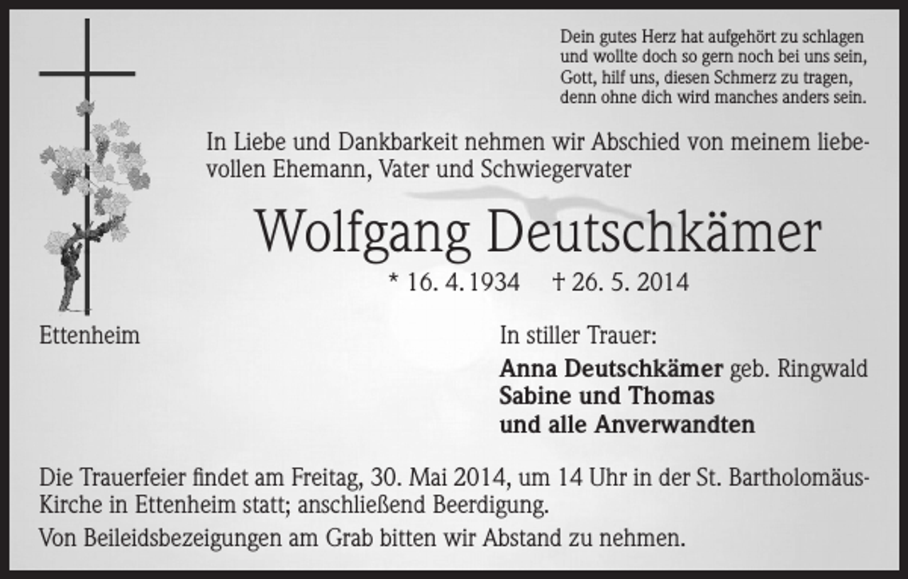 <p>Dein gutes Herz hat aufgehört zu schlagen<br />und wollte doch so gern noch bei uns sein,<br />Gott, hilf uns, diesen Schmerz zu tragen,<br />denn ohne dich wird manches anders sein.</p><p>In Liebe und Dankbarkeit nehmen wir Abschied von meinem liebevollen Ehemann, Vater und Schwiegervater</p><p>Wolfgang Deutschkämer<br />* 16. 4. 1934<br />Ettenheim</p><p>† 26. 5. 2014</p><p>In stiller Trauer:<br />Anna Deutschkämer geb. Ringwald<br />Sabine und Thomas<br />und alle Anverwandten</p><p>Die Trauerfeier findet am Freitag, 30. Mai 2014, um 14 Uhr in der St. Bartholomäus-­<br />Kirche in Ettenheim statt; anschließend Beerdigung.<br />Von Beileidsbezeigungen am Grab bitten wir Abstand zu nehmen.</p>