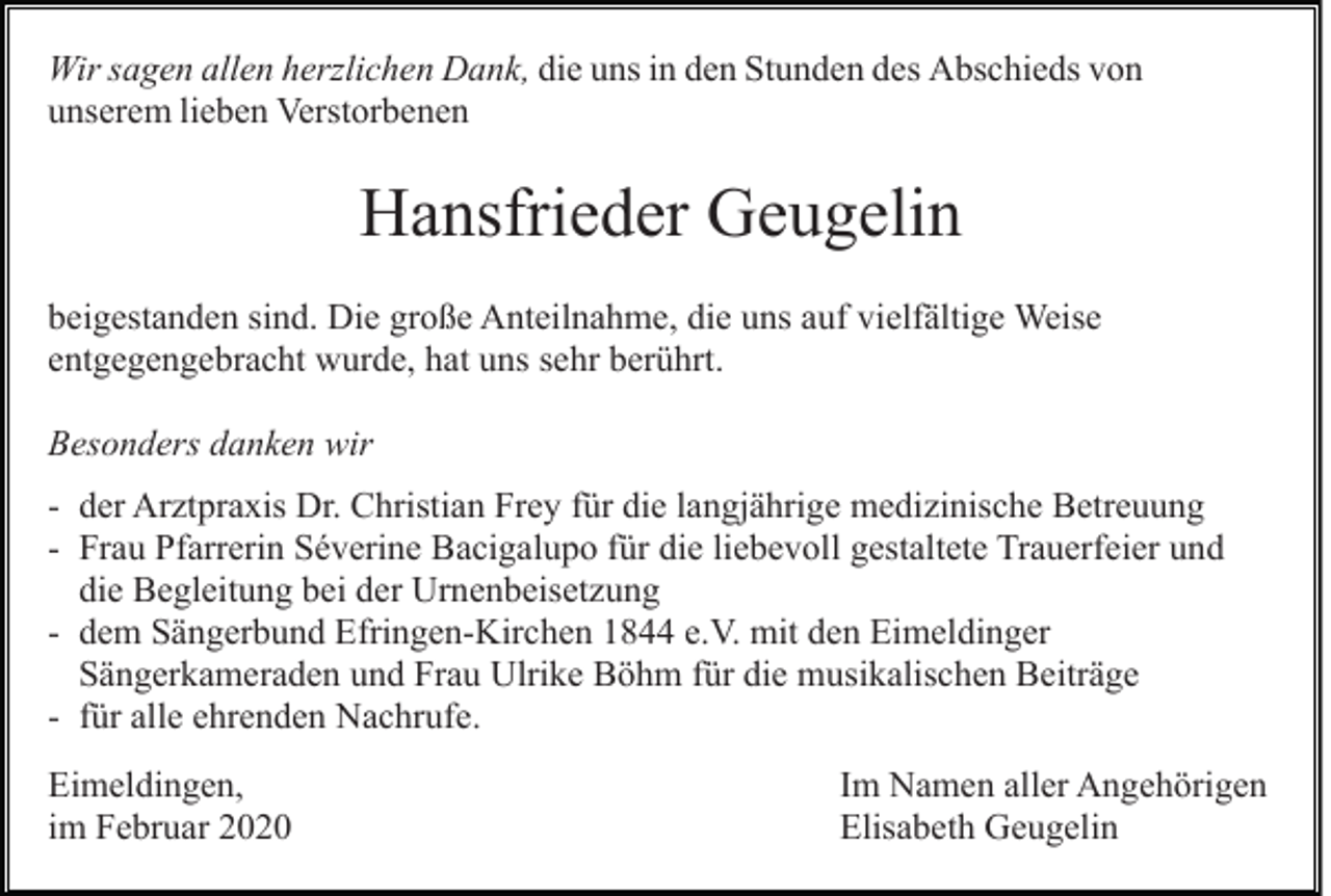 <p>Wir sagen allen herzlichen Dank, die uns in den Stunden des Abschieds von<br />unserem lieben Verstorbenen</p><p>Hansfrieder Geugelin<br />beigestanden sind. Die große Anteilnahme, die uns auf vielfältige Weise<br />entgegengebracht wurde, hat uns sehr berührt.<br />Besonders danken wir<br />- der Arztpraxis Dr. Christian Frey für die langjährige medizinische Betreuung<br />- Frau Pfarrerin Séverine Bacigalupo für die liebevoll gestaltete Trauerfeier und<br />die Begleitung bei der Urnenbeisetzung<br />- dem Sängerbund Efringen-Kirchen 1844 e.V. mit den Eimeldinger<br />Sängerkameraden und Frau Ulrike Böhm für die musikalischen Beiträge<br />- für alle ehrenden Nachrufe.<br />Eimeldingen,<br />im Februar 2020</p><p>Im Namen aller Angehörigen<br />Elisabeth Geugelin</p>