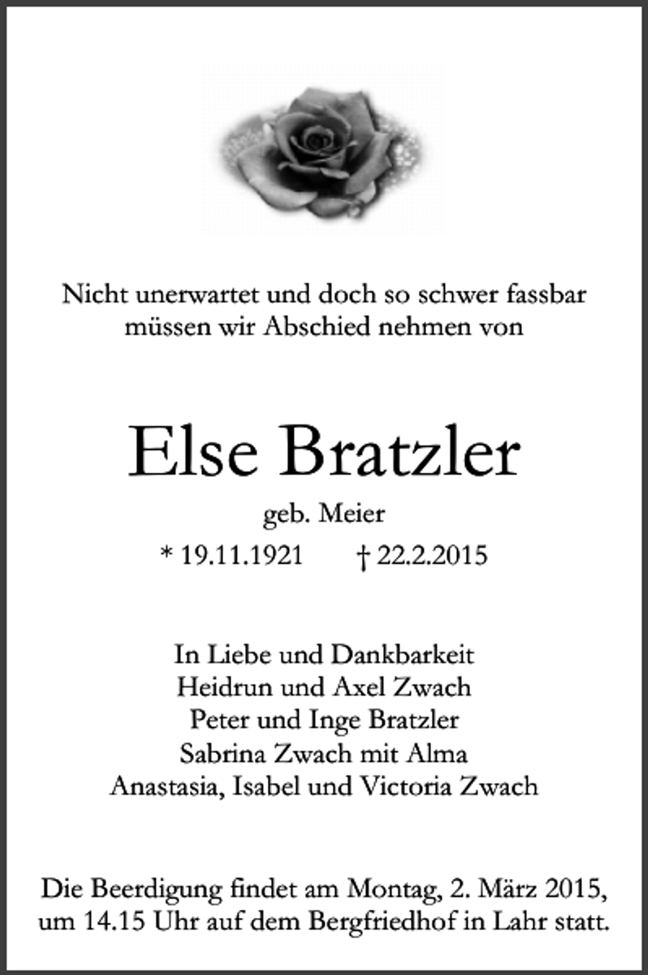 <p>Nicht unerwartet und doch so schwer fassbar<br />müssen wir Abschied nehmen von</p><p>Else Bratzler<br />geb. Meier<br />* 19.11.1921<br />† 22.2.2015</p><p>In Liebe und Dankbarkeit<br />Heidrun und Axel Zwach<br />Peter und Inge Bratzler<br />Sabrina Zwach mit Alma<br />Anastasia, Isabel und Victoria Zwach<br />Die Beerdigung findet am Montag, 2. März 2015,<br />um 14.15 Uhr auf dem Bergfriedhof in Lahr statt.</p>