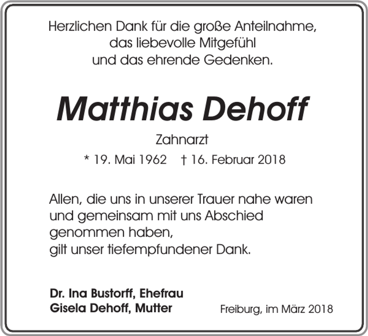 <p>Herzlichen Dank für die große Anteilnahme,<br />das liebevolle Mitgefühl<br />und das ehrende Gedenken.</p><p>Matthias Dehoff<br />Zahnarzt</p><p>* 19. Mai 1962</p><p>† 16. Februar 2018</p><p>Allen, die uns in unserer Trauer nahe waren<br />und gemeinsam mit uns Abschied<br />genommen haben,<br />gilt unser tiefempfundener Dank.<br />Dr. Ina Bustorff, Ehefrau<br />Gisela Dehoff, Mutter</p><p>Freiburg, im März 2018</p>
