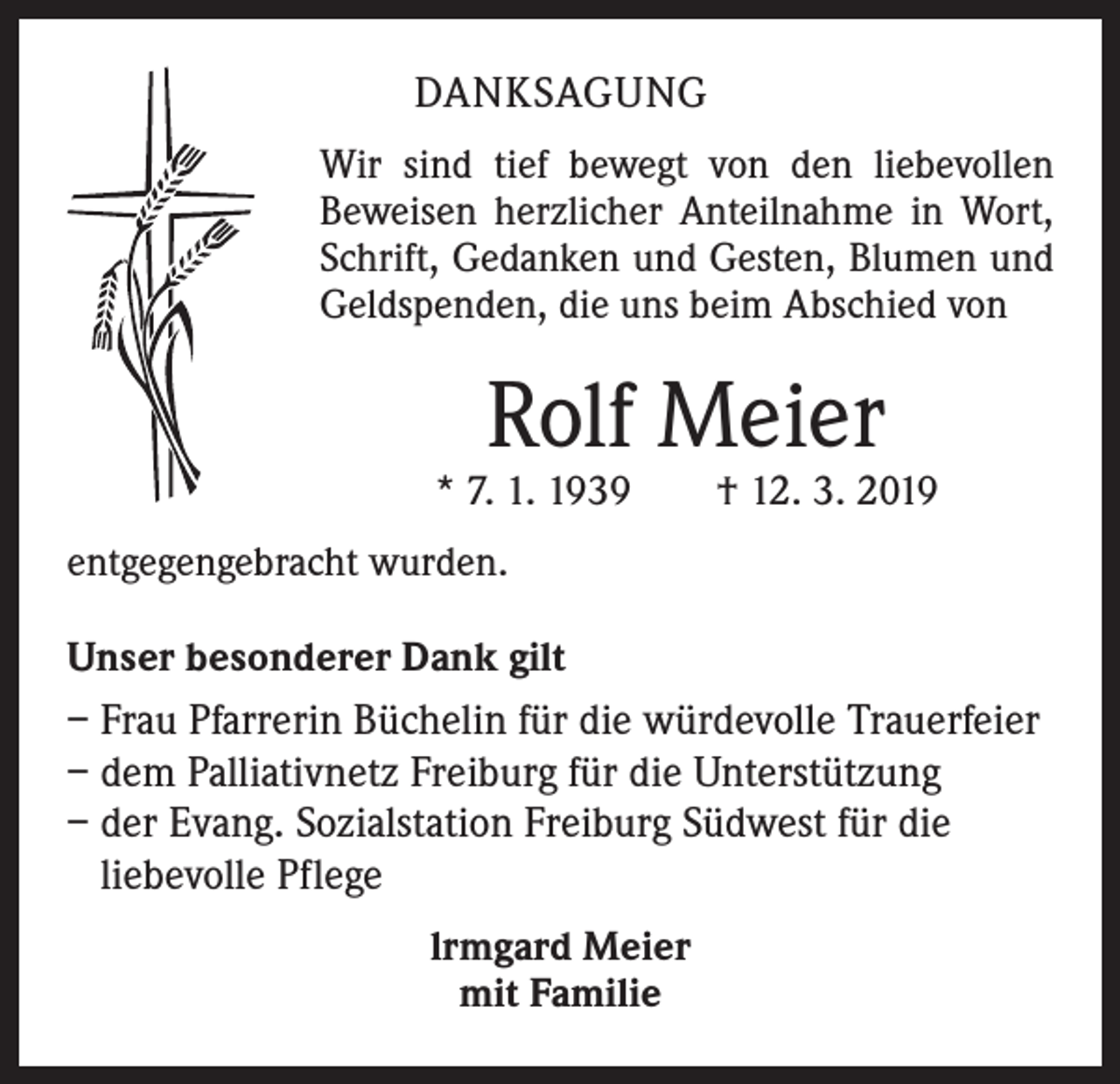 <p>DANKSAGUNG<br />Wir sind tief bewegt von den liebevollen<br />Beweisen herzlicher Anteilnahme in Wort,<br />Schrift, Gedanken und Gesten, Blumen und<br />Geldspenden, die uns beim Abschied von</p><p>Rolf Meier</p><p>* 7. 1. 1939 † 12. 3. 2019<br />entgegengebracht wurden.<br />Unser besonderer Dank gilt</p><p>– Frau Pfarrerin Büchelin für die würdevolle Trauerfeier<br />– dem Palliativnetz Freiburg für die Unterstützung<br />– der Evang. Sozialstation Freiburg Südwest für die<br />liebevolle Pflege<br />lrmgard Meier<br />mit Familie</p>