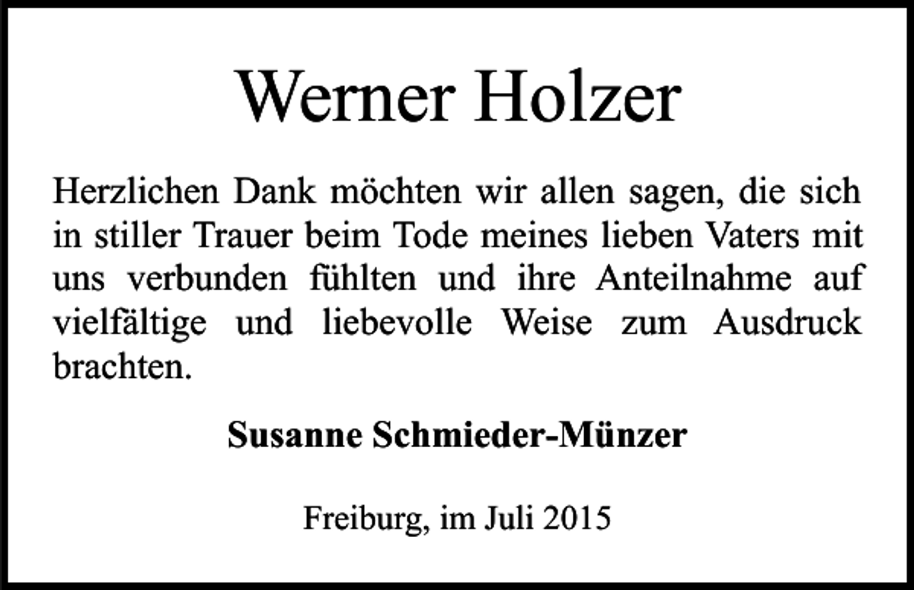 <p>Werner Holzer<br />Herzlichen Dank möchten wir allen sagen, die sich<br />in stiller Trauer beim Tode meines lieben Vaters mit<br />uns verbunden fühlten und ihre Anteilnahme auf<br />vielfältige und liebevolle Weise zum Ausdruck<br />brachten.<br />Susanne Schmieder-Münzer<br />Freiburg, im Juli 2015</p>