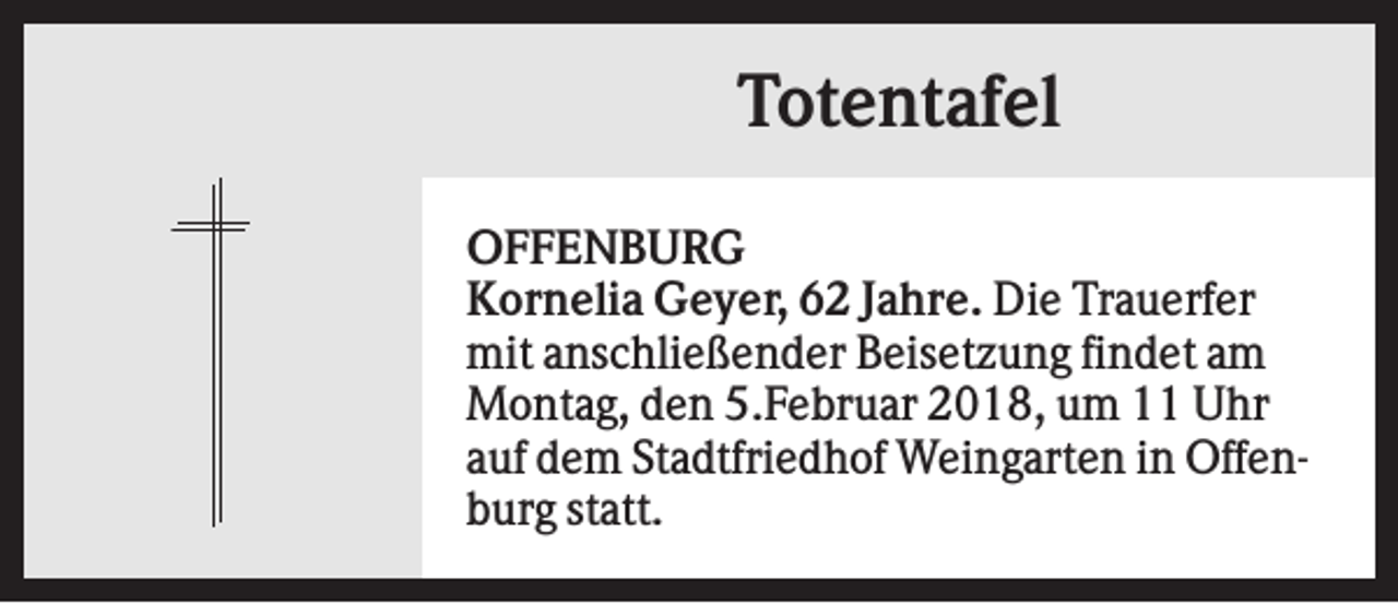 <p>Totentafel<br />OFFENBURG<br />Kornelia Geyer, 62 Jahre. Die Trauerfer<br />mit anschließender Beisetzung findet am<br />Montag, den 5.Februar 2018, um 11 Uhr<br />auf dem Stadtfriedhof Weingarten in Offenburg statt.</p>