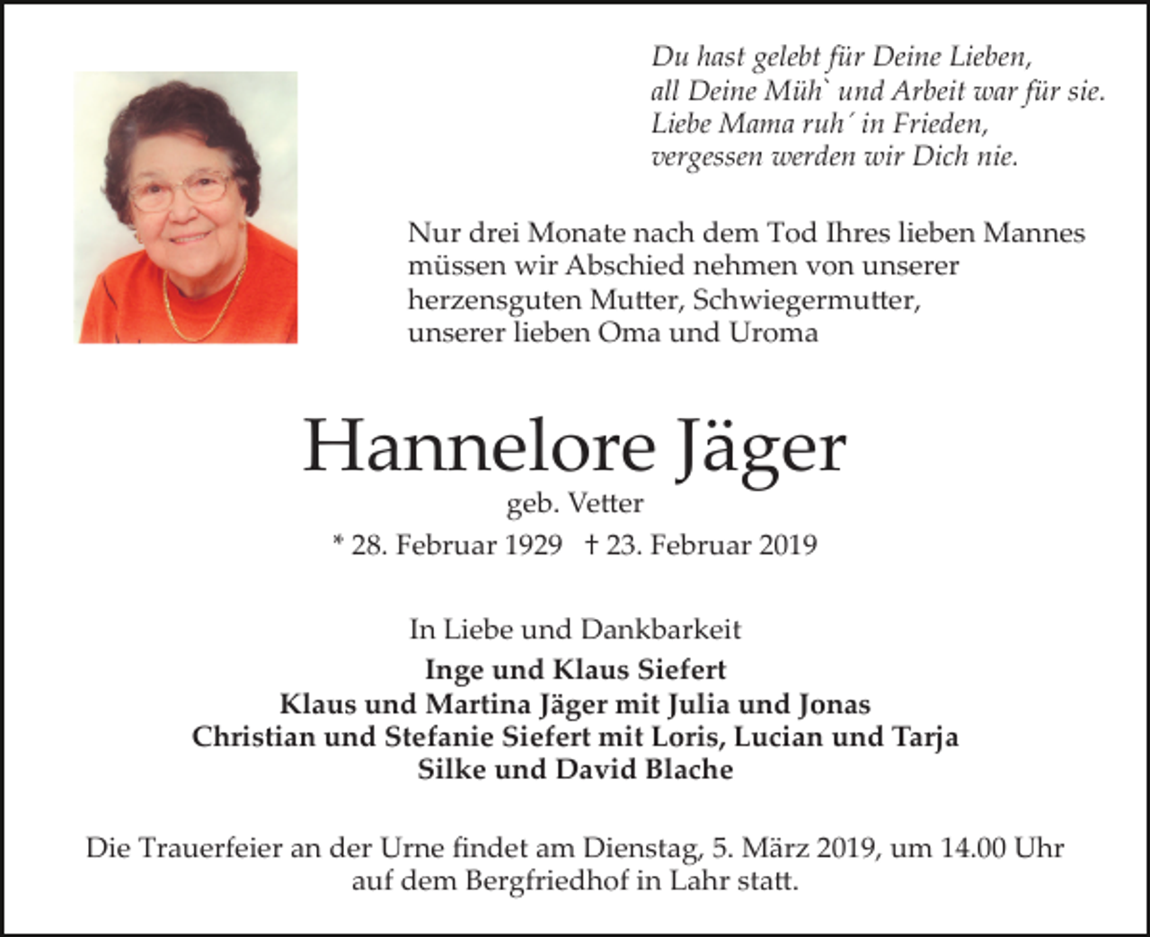 <p>Du hast gelebt für Deine Lieben,<br />all Deine Mühˋ und Arbeit war für sie.<br />Liebe Mama ruh´ in Frieden,<br />vergessen werden wir Dich nie.<br />Nur drei Monate nach dem Tod Ihres lieben Mannes<br />müssen wir Abschied nehmen von unserer<br />herzensguten Mu�er, Schwiegermu�er,<br />unserer lieben Oma und Uroma</p><p>Hannelore Jäger<br />geb. Ve�er</p><p>* 28. Februar 1929 † 23. Februar 2019<br />In Liebe und Dankbarkeit<br />Inge und Klaus Siefert<br />Klaus und Martina Jäger mit Julia und Jonas<br />Christian und Stefanie Siefert mit Loris, Lucian und Tarja<br />Silke und David Blache<br />Die Trauerfeier an der Urne ﬁndet am Dienstag, 5. März 2019, um 14.00 Uhr<br />auf dem Bergfriedhof in Lahr sta�.</p>