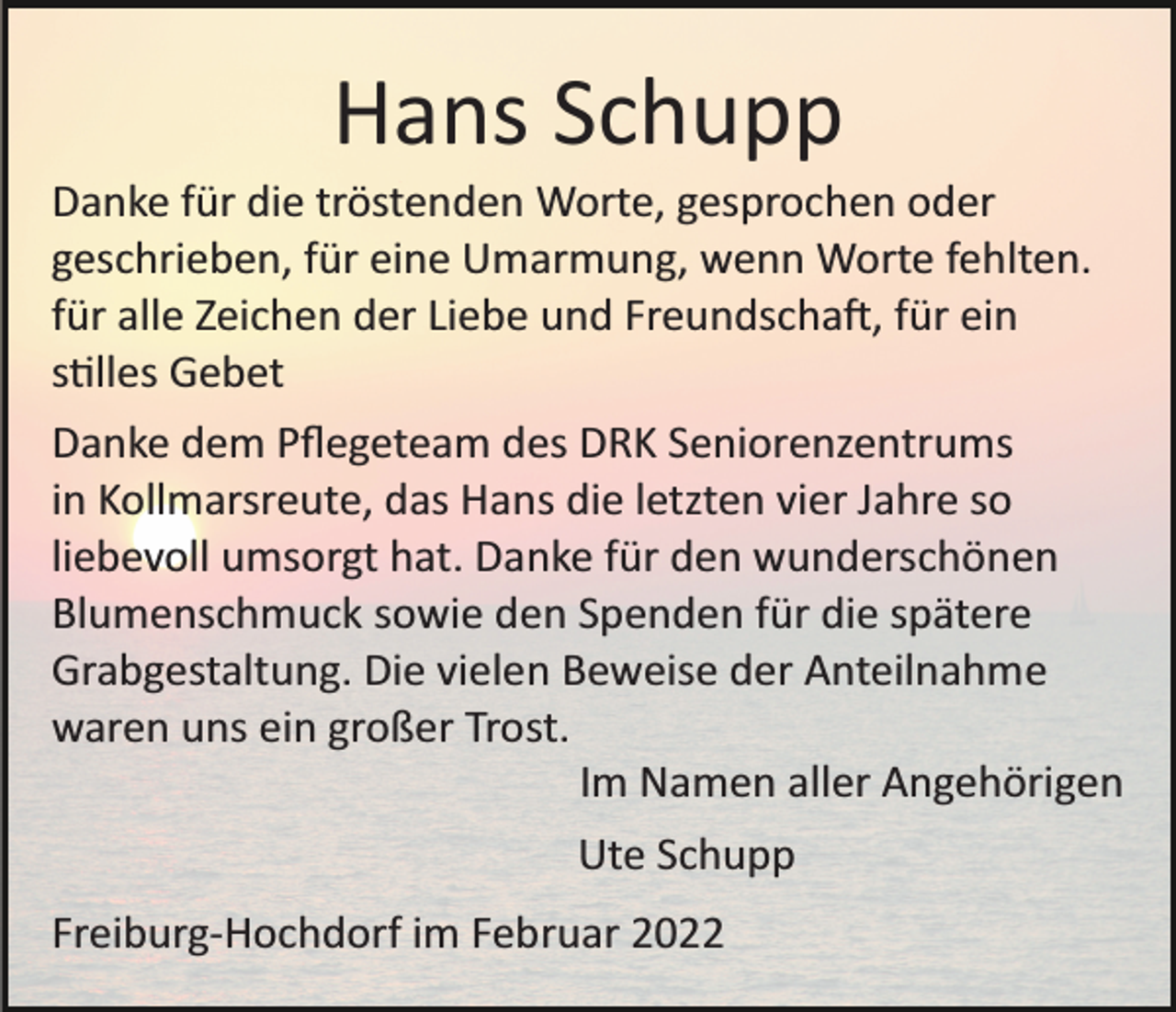 <p>Hans Schupp<br />Danke für die tröstenden Worte, gesprochen oder<br />geschrieben, für eine Umarmung, wenn Worte fehlten.<br />für alle Zeichen der Liebe und Freundscha�, für ein<br />s�lles Gebet<br />Danke dem Pﬂegeteam des DRK Seniorenzentrums<br />in Kollmarsreute, das Hans die letzten vier Jahre so<br />liebevoll umsorgt hat. Danke für den wunderschönen<br />Blumenschmuck sowie den Spenden für die spätere<br />Grabgestaltung. Die vielen Beweise der Anteilnahme<br />waren uns ein großer Trost.<br />Im Namen aller Angehörigen<br />Ute Schupp<br />Freiburg­Hochdorf im Februar 2022</p>