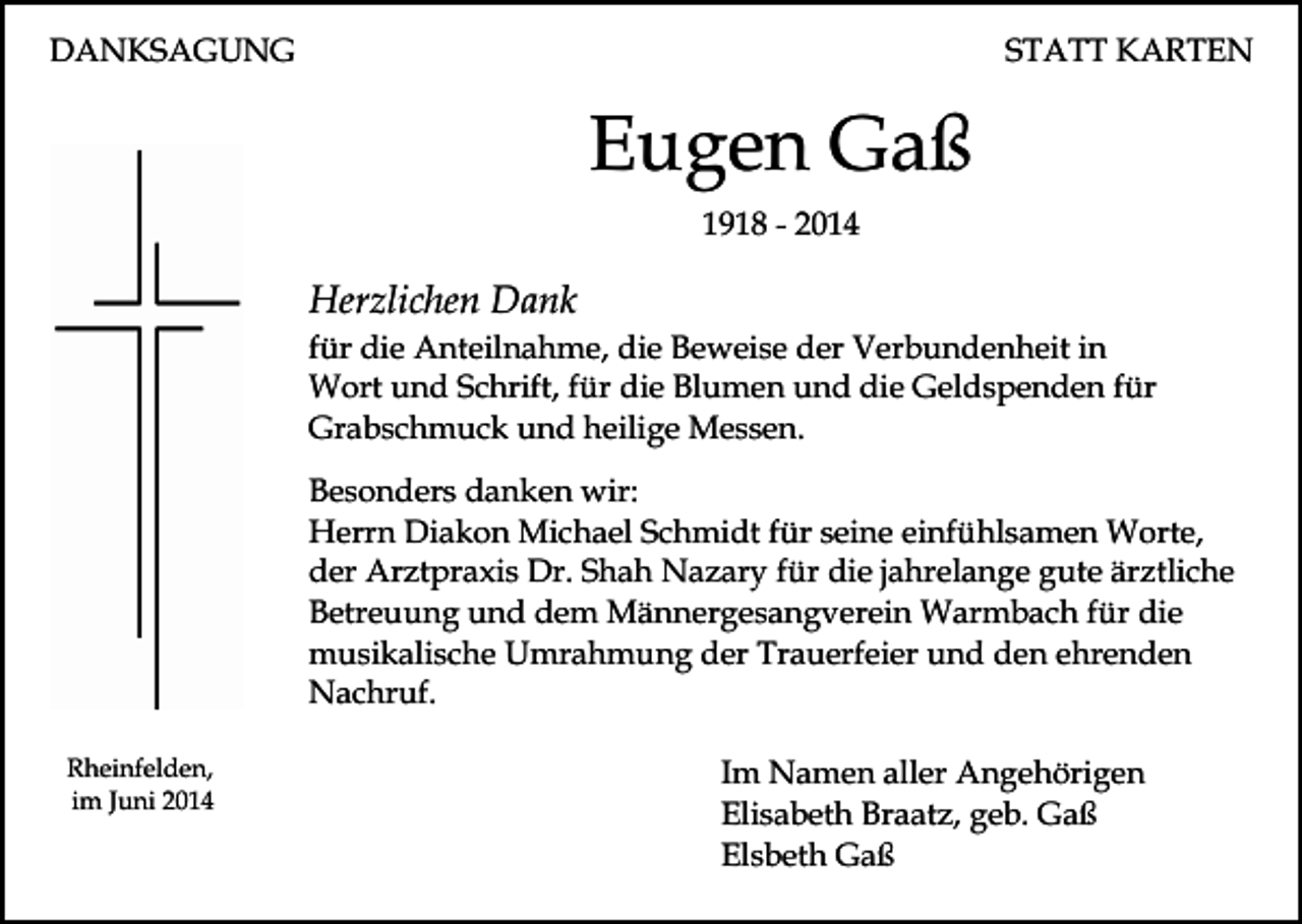 <p>DANKSAGUNG</p><p>STATT KARTEN</p><p>Eugen Gaß<br />1918 - 2014</p><p>Herzlichen Dank</p><p>für die Anteilnahme, die Beweise der Verbundenheit in<br />Wort und Schrift, für die Blumen und die Geldspenden für<br />Grabschmuck und heilige Messen.<br />Besonders danken wir:<br />Herrn Diakon Michael Schmidt für seine einfühlsamen Worte,<br />der Arztpraxis Dr. Shah Nazary für die jahrelange gute ärztliche<br />Betreuung und dem Männergesangverein Warmbach für die<br />musikalische Umrahmung der Trauerfeier und den ehrenden<br />Nachruf.<br />Rheinfelden,<br />im Juni 2014</p><p>Im Namen aller Angehörigen<br />Elisabeth Braatz, geb. Gaß<br />Elsbeth Gaß</p>