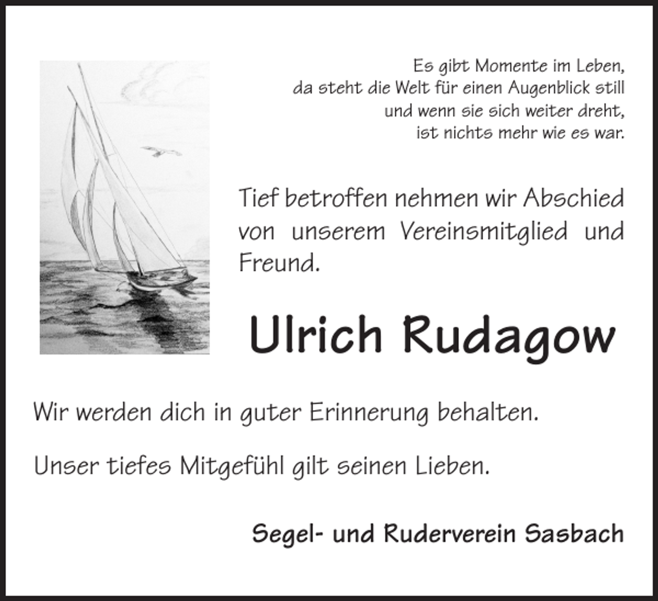 <p>Es gibt Momente im Leben,<br />da steht die Welt für einen Augenblick still<br />und wenn sie sich weiter dreht,<br />ist nichts mehr wie es war.</p><p>Tief betroffen nehmen wir Abschied<br />von unserem Vereinsmitglied und<br />Freund.</p><p>Ulrich Rudagow<br />Wir werden dich in guter Erinnerung behalten.<br />Unser tiefes Mitgefühl gilt seinen Lieben.</p><p>Segel- und Ruderverein Sasbach</p>