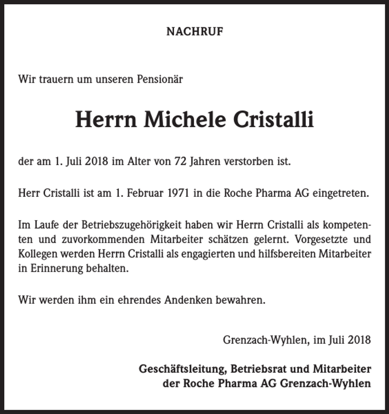 <p>NACHRUF</p><p>Wir trauern um unseren Pensionär</p><p>Herrn Michele Cristalli<br />der am 1. Juli 2018 im Alter von 72 Jahren verstorben ist.<br />Herr Cristalli ist am 1. Februar 1971 in die Roche Pharma AG eingetreten.<br />Im Laufe der Betriebszugehörigkeit haben wir Herrn Cristalli als kompetenten und zuvorkommenden Mitarbeiter schätzen gelernt. Vorgesetzte und<br />Kollegen werden Herrn Cristalli als engagierten und hilfsbereiten Mitarbeiter<br />in Erinnerung behalten.<br />Wir werden ihm ein ehrendes Andenken bewahren.<br />Grenzach-Wyhlen, im Juli 2018<br />Geschäftsleitung, Betriebsrat und Mitarbeiter<br />der Roche Pharma AG Grenzach-Wyhlen</p>