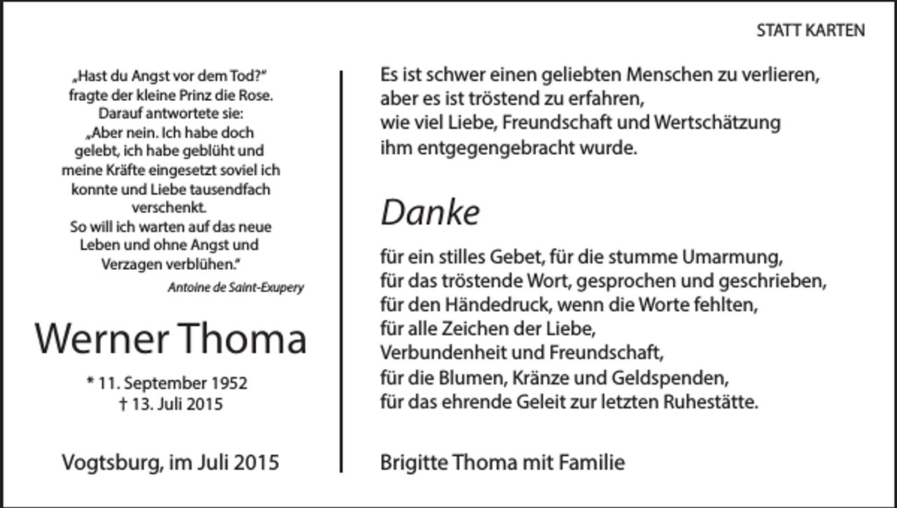 <p>STATT KARTEN<br />„Hast du Angst vor dem Tod?“<br />fragte der kleine Prinz die Rose.<br />Darauf antwortete sie:<br />„Aber nein. Ich habe doch<br />gelebt, ich habe geblüht und<br />meine Kräfte eingesetzt soviel ich<br />konnte und Liebe tausendfach<br />verschenkt.<br />So will ich warten auf das neue<br />Leben und ohne Angst und<br />Verzagen verblühen.“<br />Antoine de Saint-Exupery</p><p>Werner Thoma<br />* 11. September 1952<br />† 13. Juli 2015</p><p>Vogtsburg, im Juli 2015</p><p>Es ist schwer einen geliebten Menschen zu verlieren,<br />aber es ist tröstend zu erfahren,<br />wie viel Liebe, Freundschaft und Wertschätzung<br />ihm entgegengebracht wurde.</p><p>Danke<br />für ein stilles Gebet, für die stumme Umarmung,<br />für das tröstende Wort, gesprochen und geschrieben,<br />für den Händedruck, wenn die Worte fehlten,<br />für alle Zeichen der Liebe,<br />Verbundenheit und Freundschaft,<br />für die Blumen, Kränze und Geldspenden,<br />für das ehrende Geleit zur letzten Ruhestätte.</p><p>Brigitte Thoma mit Familie</p>