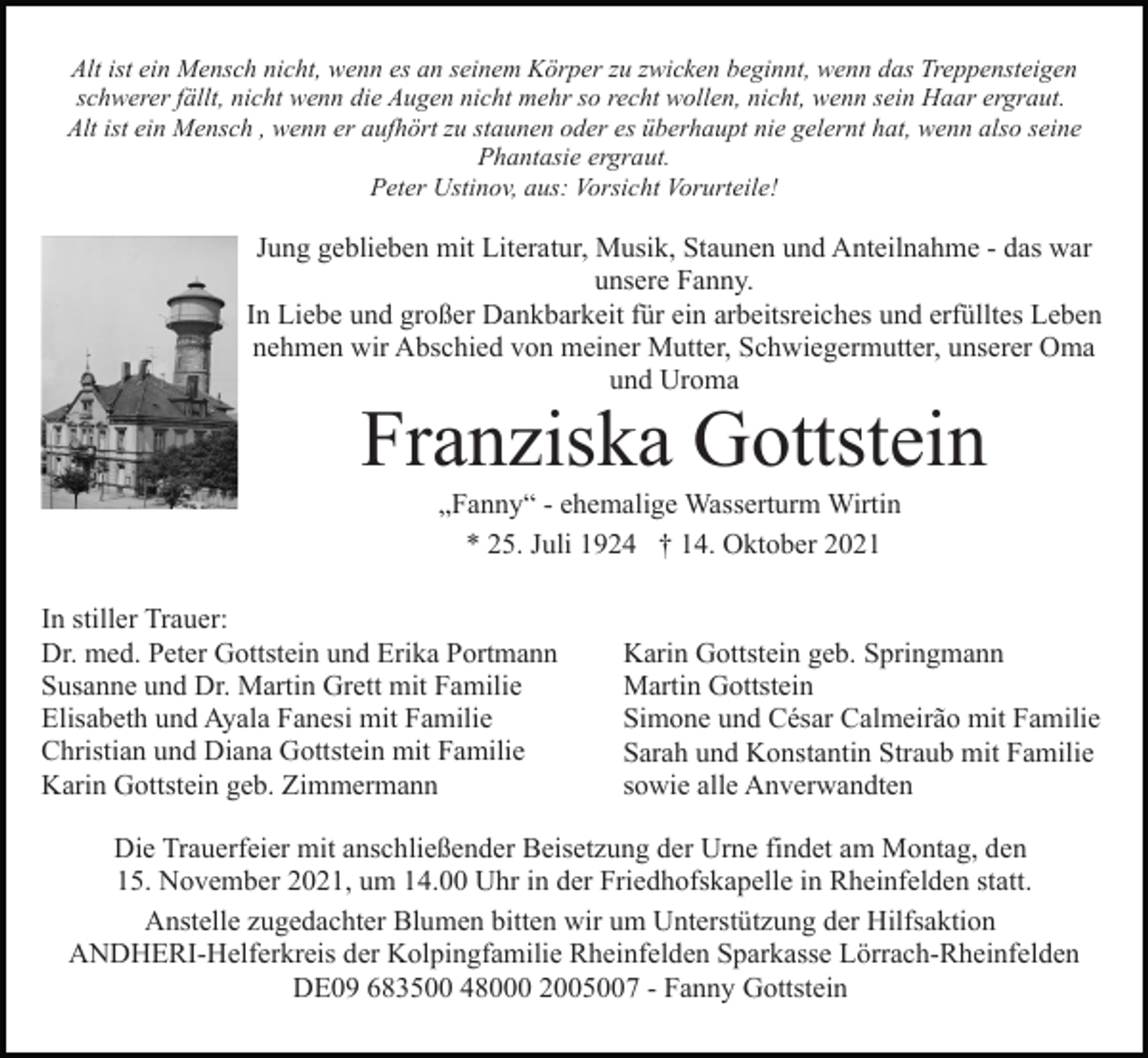 <p>Alt ist ein Mensch nicht, wenn es an seinem Körper zu zwicken beginnt, wenn das Treppensteigen<br />schwerer fällt, nicht wenn die Augen nicht mehr so recht wollen, nicht, wenn sein Haar ergraut.<br />Alt ist ein Mensch , wenn er aufhört zu staunen oder es überhaupt nie gelernt hat, wenn also seine<br />Phantasie ergraut.<br />Peter Ustinov, aus: Vorsicht Vorurteile!</p><p>Jung geblieben mit Literatur, Musik, Staunen und Anteilnahme - das war<br />unsere Fanny.<br />In Liebe und großer Dankbarkeit für ein arbeitsreiches und erfülltes Leben<br />nehmen wir Abschied von meiner Mutter, Schwiegermutter, unserer Oma<br />und Uroma</p><p>Franziska Gottstein<br />„Fanny“ - ehemalige Wasserturm Wirtin<br />* 25. Juli 1924 † 14. Oktober 2021</p><p>In stiller Trauer:<br />Dr. med. Peter Gottstein und Erika Portmann<br />Susanne und Dr. Martin Grett mit Familie<br />Elisabeth und Ayala Fanesi mit Familie<br />Christian und Diana Gottstein mit Familie<br />Karin Gottstein geb. Zimmermann</p><p>Karin Gottstein geb. Springmann<br />Martin Gottstein<br />Simone und César Calmeirão mit Familie<br />Sarah und Konstantin Straub mit Familie<br />sowie alle Anverwandten</p><p>Die Trauerfeier mit anschließender Beisetzung der Urne findet am Montag, den<br />15. November 2021, um 14.00 Uhr in der Friedhofskapelle in Rheinfelden statt.<br />Anstelle zugedachter Blumen bitten wir um Unterstützung der Hilfsaktion<br />ANDHERI-Helferkreis der Kolpingfamilie Rheinfelden Sparkasse Lörrach-Rheinfelden<br />DE09 683500 48000 2005007 - Fanny Gottstein</p>