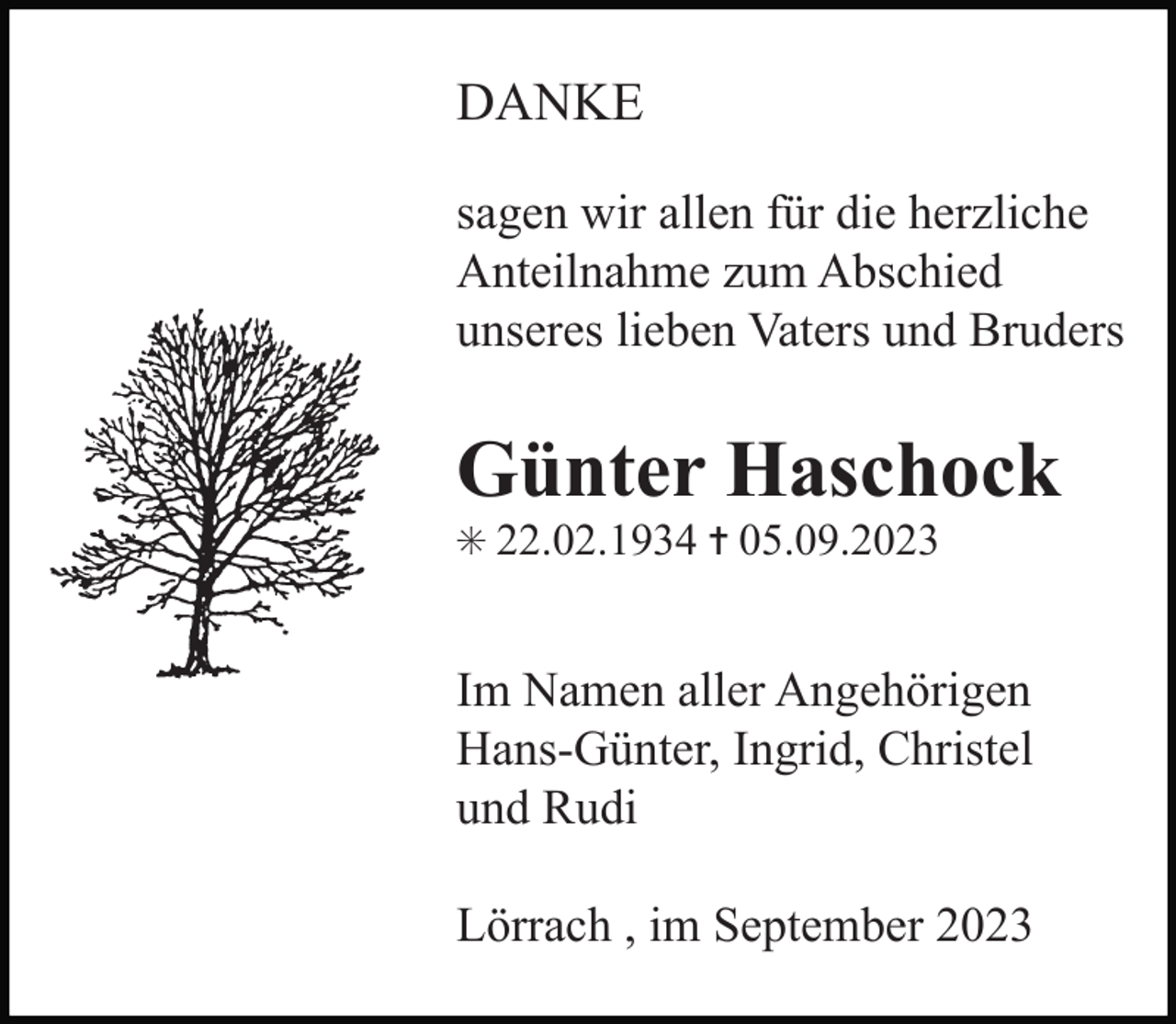 <p>DANKE<br />sagen wir allen für die herzliche<br />Anteilnahme zum Abschied<br />unseres lieben Vaters und Bruders</p><p>Günter Haschock<br />✳ 22.02.1934 ✝ 05.09.2023</p><p>Im Namen aller Angehörigen<br />Hans-Günter, Ingrid, Christel<br />und Rudi<br />Lörrach , im September 2023</p>