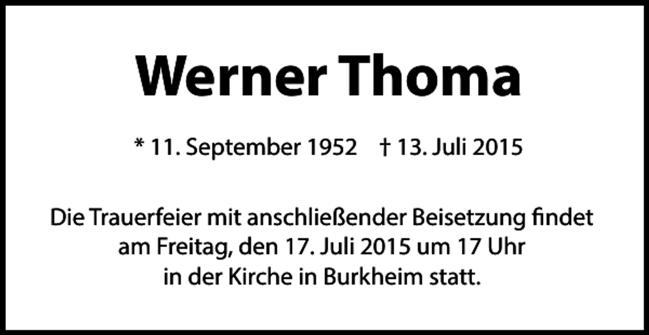 <p>Werner Thoma<br />* 11. September 1952 † 13. Juli 2015<br />Die Trauerfeier mit anschließender Beisetzung findet<br />am Freitag, den 17. Juli 2015 um 17 Uhr<br />in der Kirche in Burkheim statt.</p>