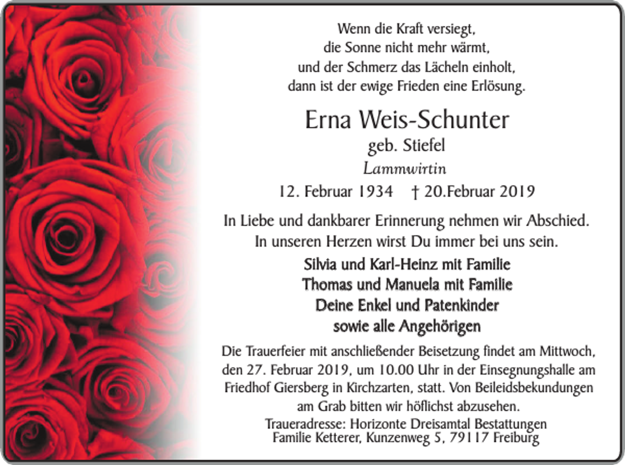 <p>Wenn die Kraft versiegt,<br />die Sonne nicht mehr wärmt,<br />und der Schmerz das Lächeln einholt,<br />dann ist der ewige Frieden eine Erlösung.</p><p>Erna Weis-Schunter<br />geb. Stiefel<br />Lammwirtin</p><p>12. Februar 1934</p><p>† 20.Februar 2019</p><p>In Liebe und dankbarer Erinnerung nehmen wir Abschied.<br />In unseren Herzen wirst Du immer bei uns sein.<br />Silvia und Karl-Heinz mit Familie<br />Thomas und Manuela mit Familie<br />Deine Enkel und Patenkinder<br />sowie alle Angehörigen<br />Die Trauerfeier mit anschließender Beisetzung findet am Mittwoch,<br />den 27. Februar 2019, um 10.00 Uhr in der Einsegnungshalle am<br />Friedhof Giersberg in Kirchzarten, statt. Von Beileidsbekundungen<br />am Grab bitten wir höflichst abzusehen.<br />Traueradresse: Horizonte Dreisamtal Bestattungen<br />Familie Ketterer, Kunzenweg 5, 79117 Freiburg</p>