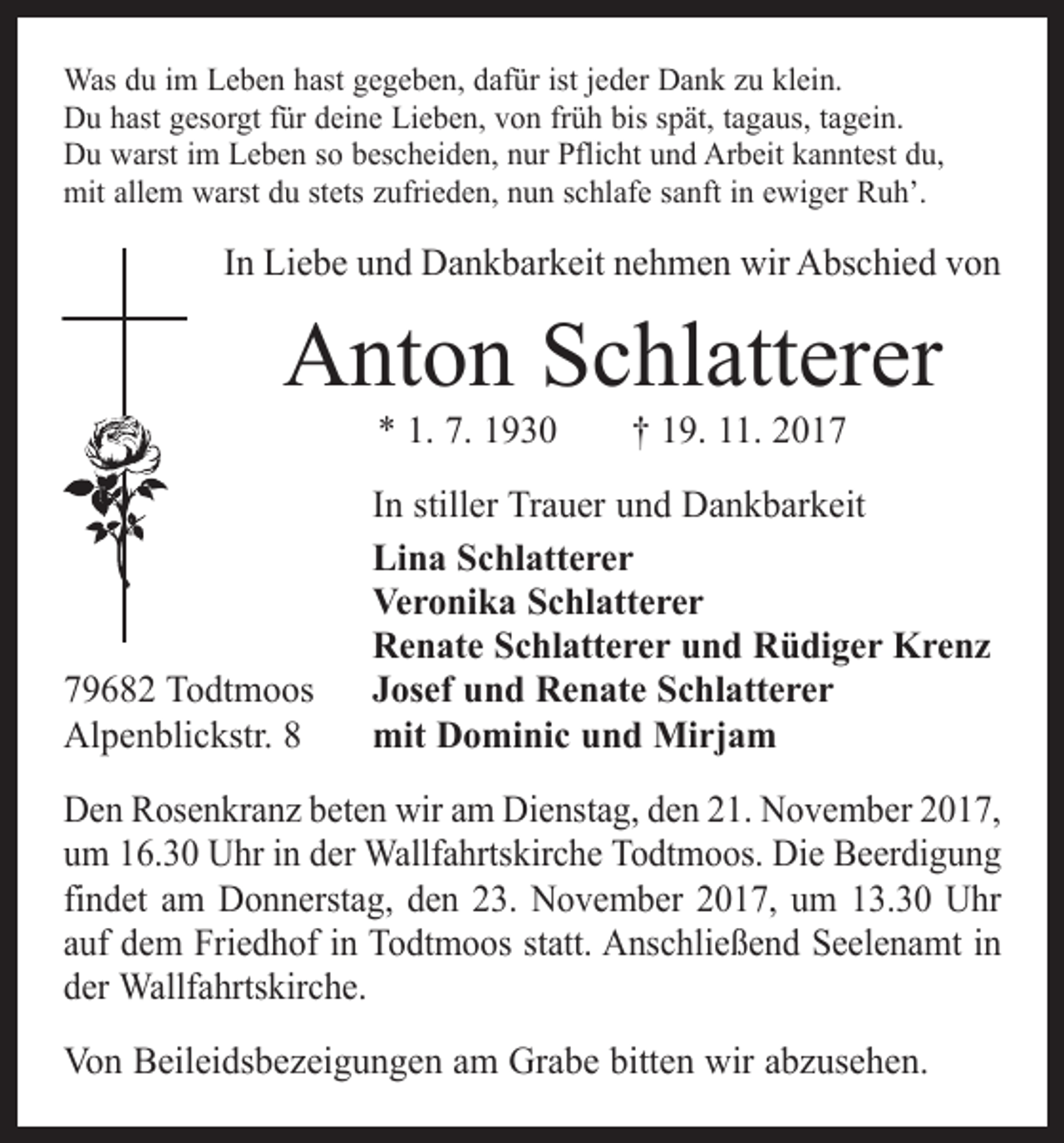<p>Was du im Leben hast gegeben, dafür ist jeder Dank zu klein.<br />Du hast gesorgt für deine Lieben, von früh bis spät, tagaus, tagein.<br />Du warst im Leben so bescheiden, nur Pflicht und Arbeit kanntest du,<br />mit allem warst du stets zufrieden, nun schlafe sanft in ewiger Ruh’.</p><p>In Liebe und Dankbarkeit nehmen wir Abschied von</p><p>Anton Schlatterer<br />* 1. 7. 1930 † 19. 11. 2019682 Todtmoos<br />Alpenblickstr. 8</p><p>In stiller Trauer und Dankbarkeit<br />Lina Schlatterer<br />Veronika Schlatterer<br />Renate Schlatterer und Rüdiger Krenz<br />Josef und Renate Schlatterer<br />mit Dominic und Mirjam</p><p>Den Rosenkranz beten wir am Dienstag, den 21. November 2017,<br />um 16.30 Uhr in der Wallfahrtskirche Todtmoos. Die Beerdigung<br />findet am Donnerstag, den 23. November 2017, um 13.30 Uhr<br />auf dem Friedhof in Todtmoos statt. Anschließend Seelenamt in<br />der Wallfahrtskirche.<br />Von Beileidsbezeigungen am Grabe bitten wir abzusehen.</p>