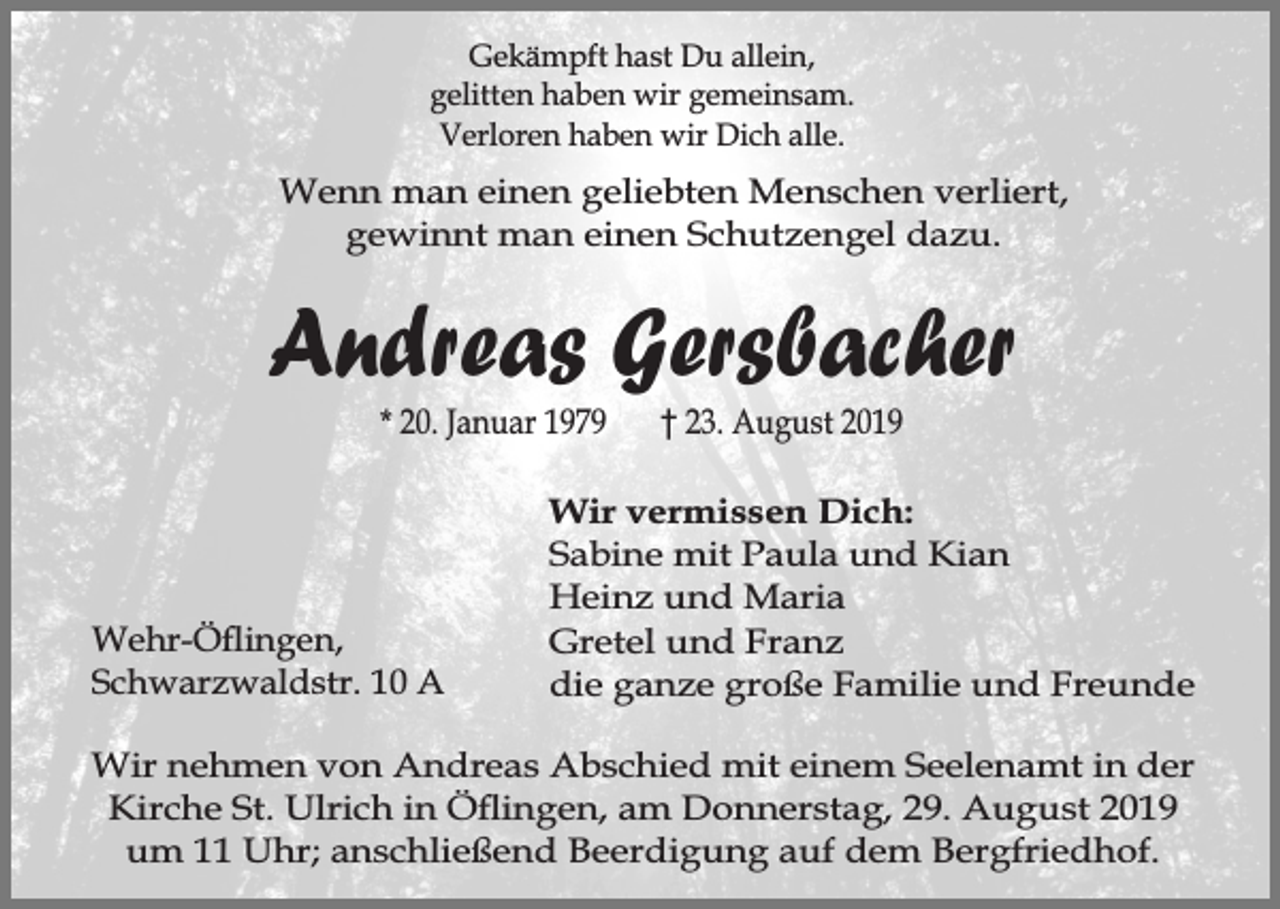 <p>Gekämpft hast Du allein,<br />gelitten haben wir gemeinsam.<br />Verloren haben wir Dich alle.</p><p>Wenn man einen geliebten Menschen verliert,<br />gewinnt man einen Schutzengel dazu.</p><p>Andreas Gersbacher<br />* 20. Januar 1979</p><p>Wehr-Öingen,<br />Schwarzwaldstr. 10 A</p><p>† 23. August 2019</p><p>Wir vermissen Dich:<br />Sabine mit Paula und Kian<br />Heinz und Maria<br />Gretel und Franz<br />die ganze große Familie und Freunde</p><p>Wir nehmen von Andreas Abschied mit einem Seelenamt in der<br />Kirche St. Ulrich in Öingen, am Donnerstag, 29. August 2019<br />um 11 Uhr; anschließend Beerdigung auf dem Bergfriedhof.</p>