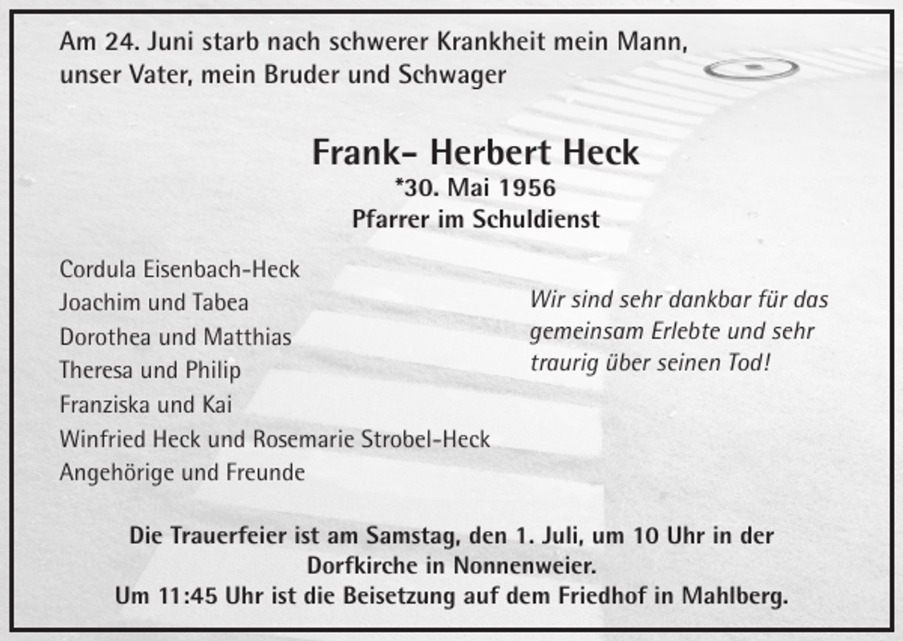 <p>Am 24. Juni starb nach schwerer Krankheit mein Mann,<br />unser Vater, mein Bruder und Schwager</p><p>Frank- Herbert Heck<br />*30. Mai 1956<br />Pfarrer im Schuldienst</p><p>Cordula Eisenbach-Heck<br />Joachim und Tabea<br />Dorothea und Matthias<br />Theresa und Philip<br />Franziska und Kai<br />Winfried Heck und Rosemarie Strobel-Heck<br />Angehörige und Freunde</p><p>Wir sind sehr dankbar für das<br />gemeinsam Erlebte und sehr<br />traurig über seinen Tod!</p><p>Die Trauerfeier ist am Samstag, den 1. Juli, um 10 Uhr in der<br />Dorfkirche in Nonnenweier.<br />Um 11:45 Uhr ist die Beisetzung auf dem Friedhof in Mahlberg.</p>