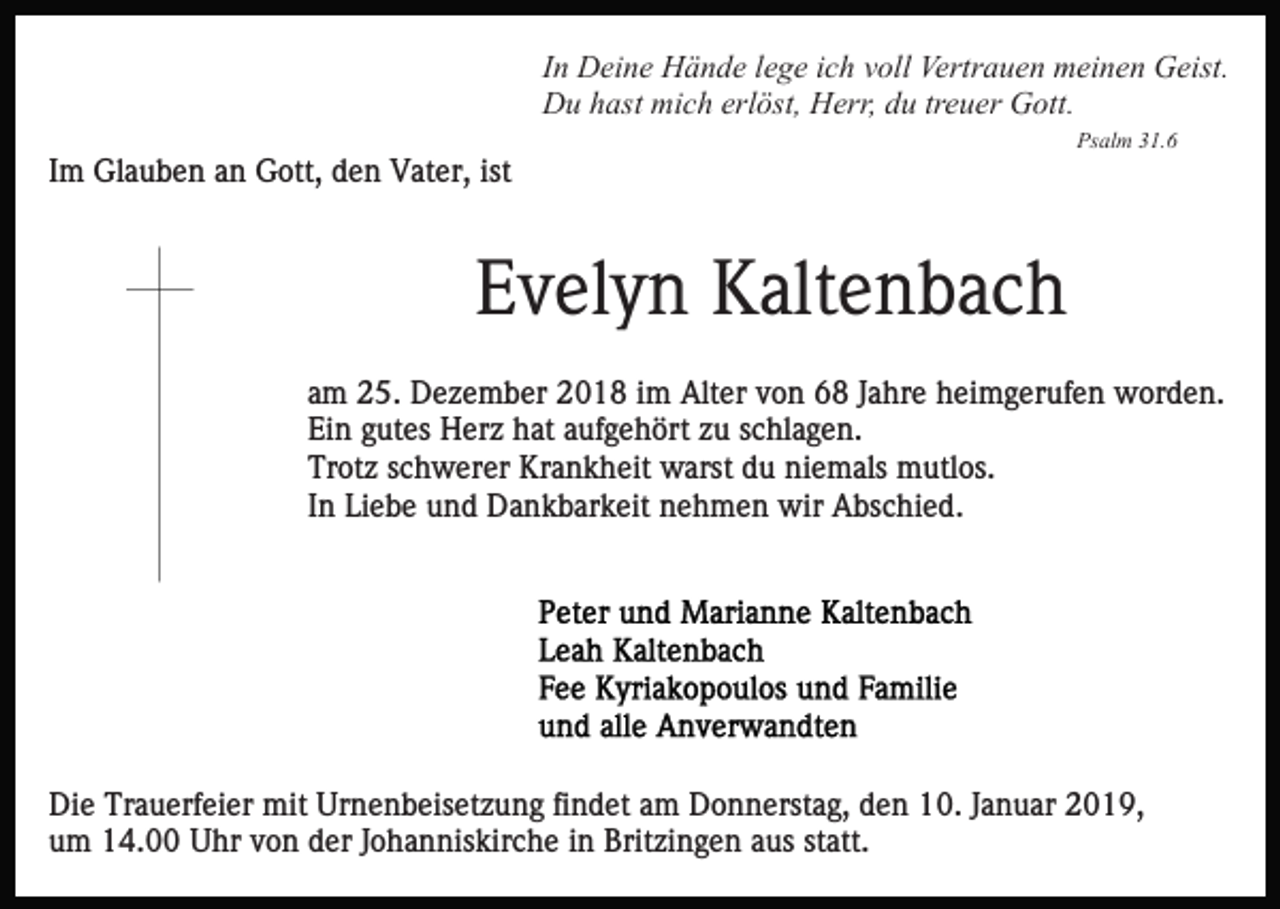 <p>In Deine Hände lege ich voll Vertrauen meinen Geist.<br />Du hast mich erlöst, Herr, du treuer Gott.<br />Psalm 31.6</p><p>Im Glauben an Gott, den Vater, ist</p><p>Evelyn Kaltenbach<br />am 25. Dezember 2018 im Alter von 68 Jahre heimgerufen worden.<br />Ein gutes Herz hat aufgehört zu schlagen.<br />Trotz schwerer Krankheit warst du niemals mutlos.<br />In Liebe und Dankbarkeit nehmen wir Abschied.</p><p>Die Trauerfeier mit Urnenbeisetzung findet am Donnerstag, den 10. Januar 2019,<br />um 14.00 Uhr von der Johanniskirche in Britzingen aus statt.</p>