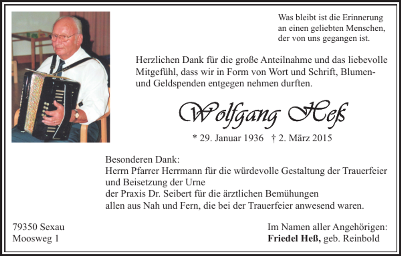 <p>Was bleibt ist die Erinnerung<br />an einen geliebten Menschen,<br />der von uns gegangen ist.</p><p>Herzlichen Dank für die große Anteilnahme und das liebevolle<br />Mitgefühl, dass wir in Form von Wort und Schrift, Blumenund Geldspenden entgegen nehmen durften.</p><p>* 29. Januar 1936 † 2. März 2015<br />Besonderen Dank:<br />Herrn Pfarrer Herrmann für die würdevolle Gestaltung der Trauerfeier<br />und Beisetzung der Urne<br />der Praxis Dr. Seibert für die ärztlichen Bemühungen<br />allen aus Nah und Fern, die bei der Trauerfeier anwesend waren.<br />79350 Sexau<br />Moosweg 1</p><p>Im Namen aller Angehörigen:<br />Friedel Heß, geb. Reinbold</p>