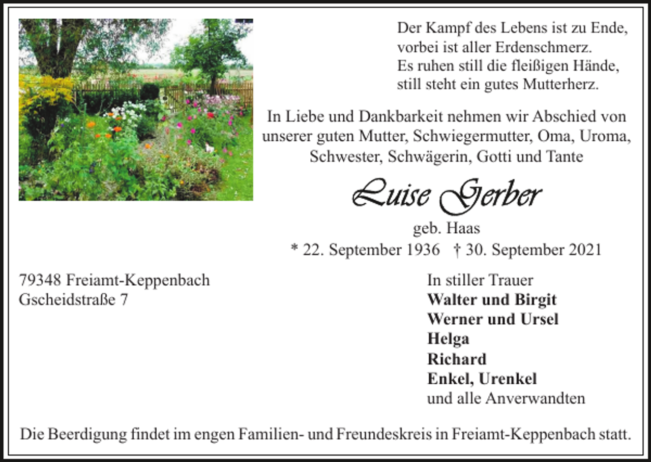 <p>Der Kampf des Lebens ist zu Ende,<br />vorbei ist aller Erdenschmerz.<br />Es ruhen still die fleißigen Hände,<br />still steht ein gutes Mutterherz.</p><p>In Liebe und Dankbarkeit nehmen wir Abschied von<br />unserer guten Mutter, Schwiegermutter, Oma, Uroma,<br />Schwester, Schwägerin, Gotti und Tante</p><p>geb. Haas<br />* 22. September 1936 † 30. September 2021<br />79348 Freiamt-Keppenbach<br />Gscheidstraße 7</p><p>In stiller Trauer<br />Walter und Birgit<br />Werner und Ursel<br />Helga<br />Richard<br />Enkel, Urenkel<br />und alle Anverwandten</p><p>Die Beerdigung findet im engen Familien- und Freundeskreis in Freiamt-Keppenbach statt.</p>