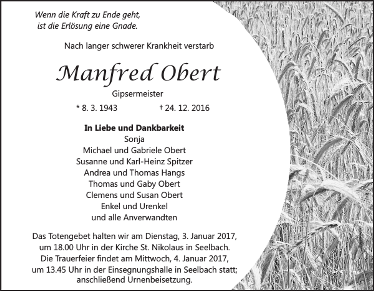<p>Wenn die Kraft zu Ende geht,<br />ist die Erlösung eine Gnade.<br />Nach langer schwerer Krankheit verstarb</p><p>Manfred Obert<br />Gipsermeister<br />* 8. 3. 1943</p><p>† 24. 12. 2016</p><p>In Liebe und Dankbarkeit<br />Sonja<br />Michael und Gabriele Obert<br />Susanne und Karl-Heinz Spitzer<br />Andrea und Thomas Hangs<br />Thomas und Gaby Obert<br />Clemens und Susan Obert<br />Enkel und Urenkel<br />und alle Anverwandten<br />Das Totengebet halten wir am Dienstag, 3. Januar 2017,<br />um 18.00 Uhr in der Kirche St. Nikolaus in Seelbach.<br />Die Trauerfeier findet am Mittwoch, 4. Januar 2017,<br />um 13.45 Uhr in der Einsegnungshalle in Seelbach statt;<br />anschließend Urnenbeisetzung.</p>