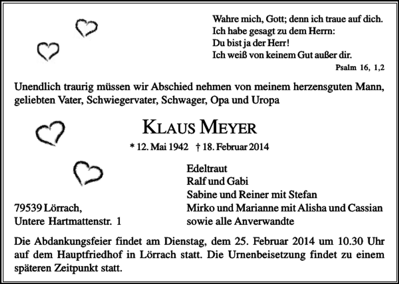 <p>Wahre mich, Gott; denn ich traue auf dich.<br />Ich habe gesagt zu dem Herrn:<br />Du bist ja der Herr!<br />Ich weiß von keinem Gut außer dir.<br />Psalm 16, 1,2</p><p>Unendlich traurig müssen wir Abschied nehmen von meinem herzensguten Mann,<br />geliebten Vater, Schwiegervater, Schwager, Opa und Uropa</p><p>KLAUS MEYER<br />* 12. Mai 1942 † 18. Februar 2014</p><p>79539 Lörrach,<br />Untere Hartmattenstr. 1</p><p>Edeltraut<br />Ralf und Gabi<br />Sabine und Reiner mit Stefan<br />Mirko und Marianne mit Alisha und Cassian<br />sowie alle Anverwandte</p><p>Die Abdankungsfeier findet am Dienstag, dem 25. Februar 2014 um 10.30 Uhr<br />auf dem Hauptfriedhof in Lörrach statt. Die Urnenbeisetzung findet zu einem<br />späteren Zeitpunkt statt.</p>