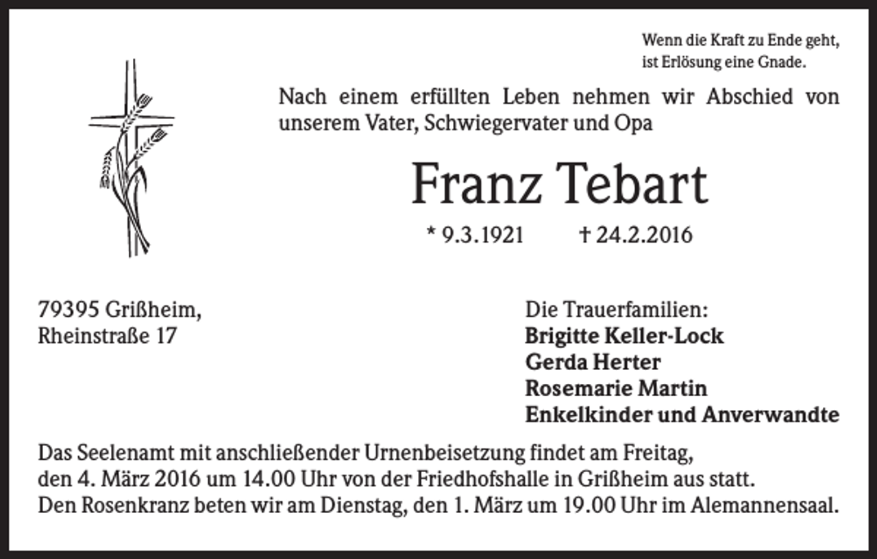 <p>Wenn die Kraft zu Ende geht,<br />ist Erlösung eine Gnade.</p><p>Nach einem erfüllten Leben nehmen wir Abschied von<br />unserem Vater, Schwiegervater und Opa</p><p>Franz Tebart<br />* 9.3.1921<br />79395 Grißheim,<br />Rheinstraße 17</p><p>† 24.2.2016</p><p>Die Trauerfamilien:<br />Brigitte Keller-Lock<br />Gerda Herter<br />Rosemarie Martin<br />Enkelkinder und Anverwandte</p><p>Das Seelenamt mit anschließender Urnenbeisetzung findet am Freitag,<br />den 4. März 2016 um 14.00 Uhr von der Friedhofshalle in Grißheim aus statt.<br />Den Rosenkranz beten wir am Dienstag, den 1. März um 19.00 Uhr im Alemannensaal.</p>