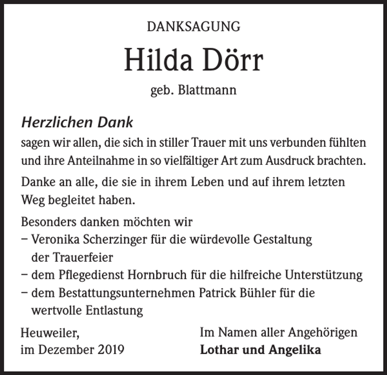 <p>DANKSAGUNG</p><p>Hilda Dörr<br />geb. Blattmann</p><p>Herzlichen Dank<br />sagen wir allen, die sich in stiller Trauer mit uns verbunden fühlten<br />und ihre Anteilnahme in so vielfältiger Art zum Ausdruck brachten.<br />Danke an alle, die sie in ihrem Leben und auf ihrem letzten<br />Weg begleitet haben.<br />Besonders danken möchten wir<br />– Veronika Scherzinger für die würdevolle Gestaltung<br />der Trauerfeier<br />– dem Pflegedienst Hornbruch für die hilfreiche Unterstützung<br />– dem Bestattungsunternehmen Patrick Bühler für die<br />wertvolle Entlastung<br />Heuweiler,<br />im Dezember 2019</p><p>Im Namen aller Angehörigen<br />Lothar und Angelika</p>