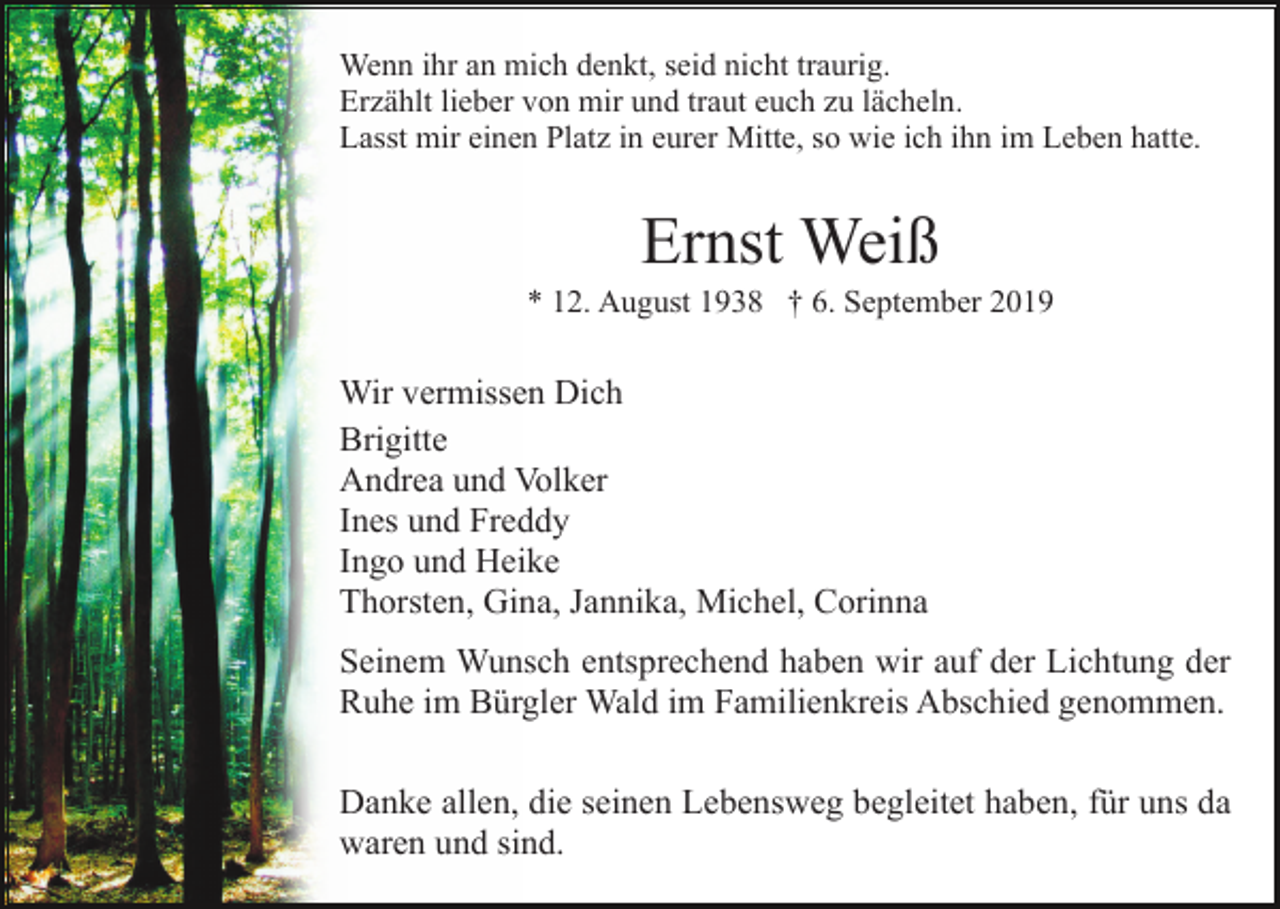 <p>Wenn ihr an mich denkt, seid nicht traurig.<br />Erzählt lieber von mir und traut euch zu lächeln.<br />Lasst mir einen Platz in eurer Mitte, so wie ich ihn im Leben hatte.</p><p>Ernst Weiß<br />* 12. August 1938 † 6. September 2019</p><p>Wir vermissen Dich<br />Brigitte<br />Andrea und Volker<br />Ines und Freddy<br />Ingo und Heike<br />Thorsten, Gina, Jannika, Michel, Corinna<br />Seinem Wunsch entsprechend haben wir auf der Lichtung der<br />Ruhe im Bürgler Wald im Familienkreis Abschied genommen.<br />Danke allen, die seinen Lebensweg begleitet haben, für uns da<br />waren und sind.</p>
