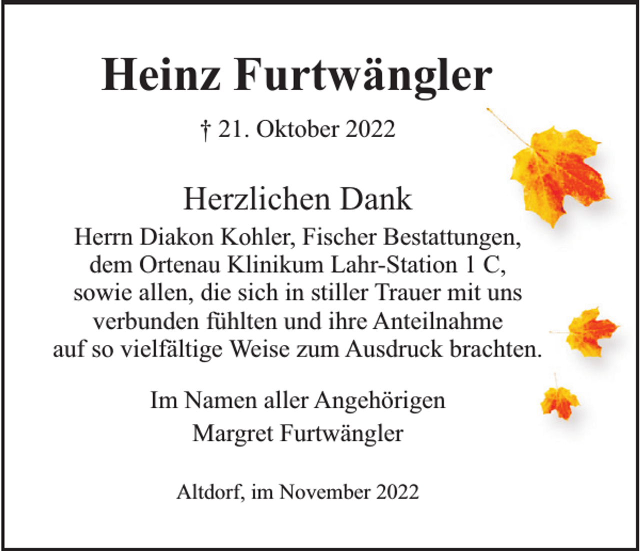 <p>Heinz Furtwängler<br />† 21. Oktober 2022</p><p>Herzlichen Dank<br />Herrn Diakon Kohler, Fischer Bestattungen,<br />dem Ortenau Klinikum Lahr-Station 1 C,<br />sowie allen, die sich in stiller Trauer mit uns<br />verbunden fühlten und ihre Anteilnahme<br />auf so vielfältige Weise zum Ausdruck brachten.<br />Im Namen aller Angehörigen<br />Margret Furtwängler<br />Altdorf, im November 2022</p>