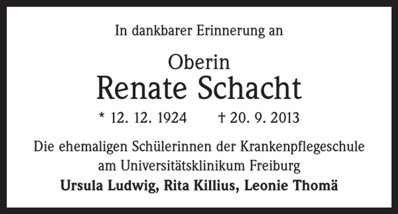 <p>In dankbarer Erinnerung an</p><p>Oberin</p><p>Renate Schacht<br />* 12. 12. 1924 † 20. 9. 2013<br />Die ehemaligen Schülerinnen der Krankenpflegeschule<br />am Universitätsklinikum Freiburg<br />Ursula Ludwig, Rita Killius, Leonie Thomä</p>