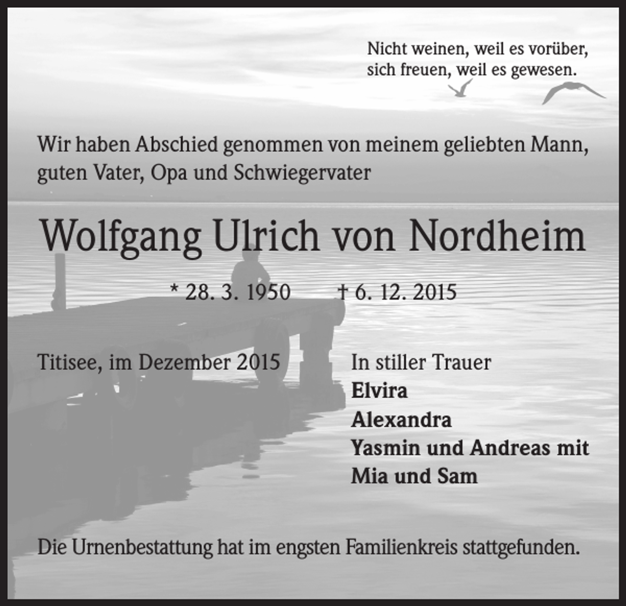 <p>Nicht weinen, weil es vorüber,<br />sich freuen, weil es gewesen.</p><p>Wir haben Abschied genommen von meinem geliebten Mann,<br />guten Vater, Opa und Schwiegervater</p><p>Wolfgang Ulrich von Nordheim<br />* 28. 3. 1950 † 6. 12. 2015<br />Titisee, im Dezember 2015 In stiller Trauer</p><p>Elvira<br />Alexandra<br />Yasmin und Andreas mit<br />Mia und Sam<br />Die Urnenbestattung hat im engsten Familienkreis stattgefunden.</p>