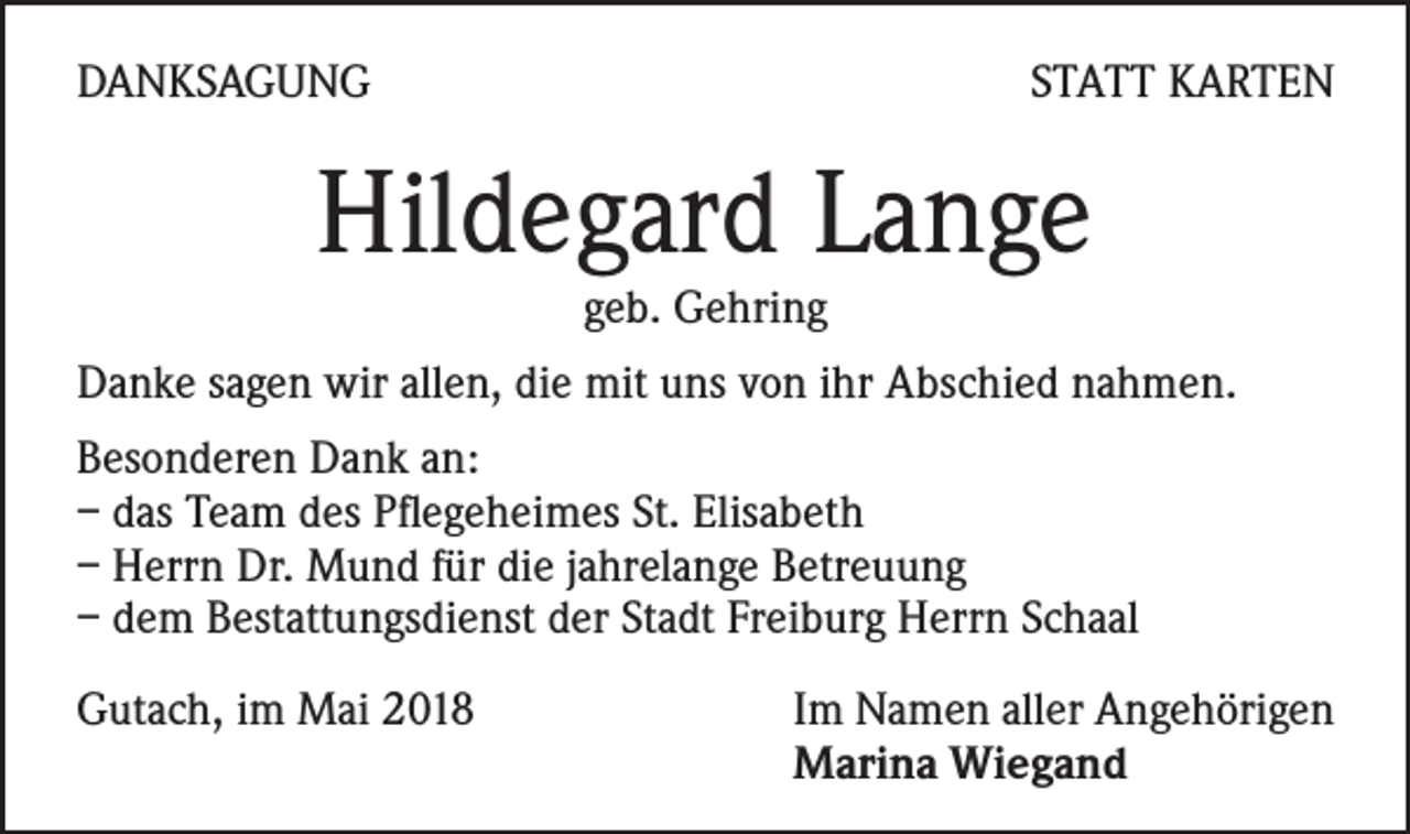 <p>DANKSAGUNG</p><p>STATT KARTEN</p><p>Hildegard Lange<br />geb. Gehring</p><p>Danke sagen wir allen, die mit uns von ihr Abschied nahmen.<br />Besonderen Dank an:<br />– das Team des Pflegeheimes St. Elisabeth<br />– Herrn Dr. Mund für die jahrelange Betreuung<br />– dem Bestattungsdienst der Stadt Freiburg Herrn Schaal<br />Gutach, im Mai 2018 Im Namen aller Angehörigen<br />Marina Wiegand</p>