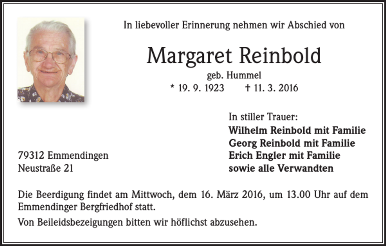 <p>In liebevoller Erinnerung nehmen wir Abschied von</p><p>Margaret Reinbold<br />geb. Hummel<br />* 19. 9. 1923 † 11. 3. 2016</p><p>79312 Emmendingen<br />Neustraße 21</p><p>In stiller Trauer:<br />Wilhelm Reinbold mit Familie<br />Georg Reinbold mit Familie<br />Erich Engler mit Familie<br />sowie alle Verwandten</p><p>Die Beerdigung findet am Mittwoch, dem 16. März 2016, um 13.00 Uhr auf dem<br />Emmendinger Bergfriedhof statt.<br />Von Beileidsbezeigungen bitten wir höflichst abzusehen.</p>