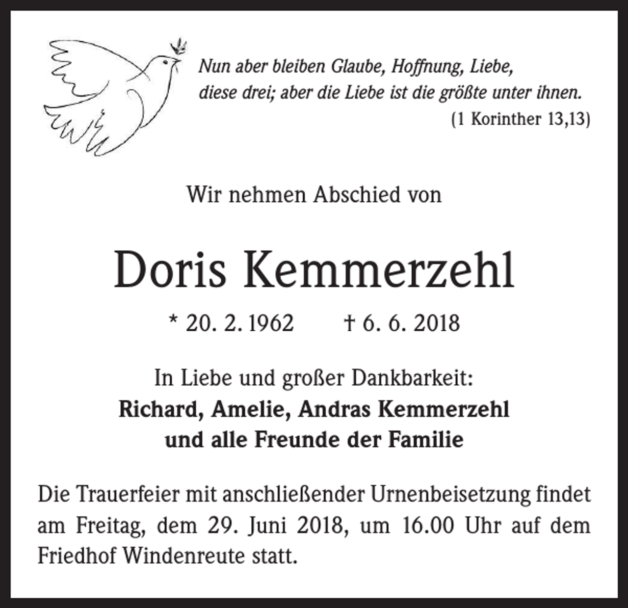 <p>Nun aber bleiben Glaube, Hoffnung, Liebe,<br />diese drei; aber die Liebe ist die größte unter ihnen.</p><p>(1 Korinther 13,13)</p><p>Wir nehmen Abschied von</p><p>Doris Kemmerzehl<br />* 20. 2. 1962 † 6. 6. 2018<br />In Liebe und großer Dankbarkeit:<br />Richard, Amelie, Andras Kemmerzehl<br />und alle Freunde der Familie<br />Die Trauerfeier mit anschließender Urnenbeisetzung ­findet<br />am Freitag, dem 29. Juni 2018, um 16.00 Uhr auf dem<br />Friedhof Windenreute statt.</p>