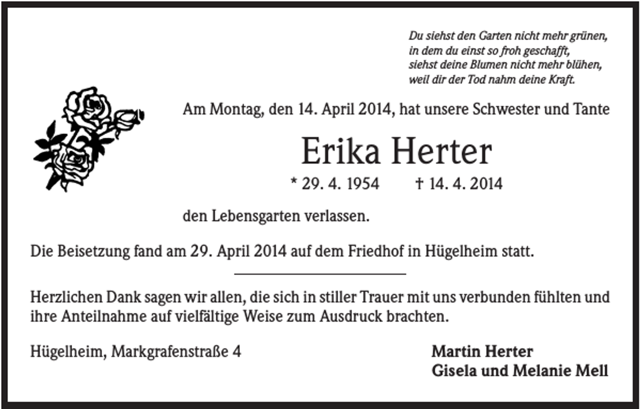 <p>Du siehst den Garten nicht mehr grünen,<br />in dem du einst so froh geschafft,<br />siehst deine Blumen nicht mehr blühen,<br />weil dir der Tod nahm deine Kraft.</p><p>Am Montag, den 14. April 2014, hat unsere Schwester und Tante</p><p>Erika Herter<br />* 29. 4. 1954</p><p>† 14. 4. 2014</p><p>den Lebensgarten verlassen.<br />Die Beisetzung fand am 29. April 2014 auf dem Friedhof in Hügelheim statt.<br />Herzlichen Dank sagen wir allen, die sich in stiller Trauer mit uns verbunden fühlten und<br />ihre Anteilnahme auf vielfältige Weise zum Ausdruck brachten.<br />Hügelheim, Markgrafenstraße 4</p><p>Martin Herter<br />Gisela und Melanie Mell</p>
