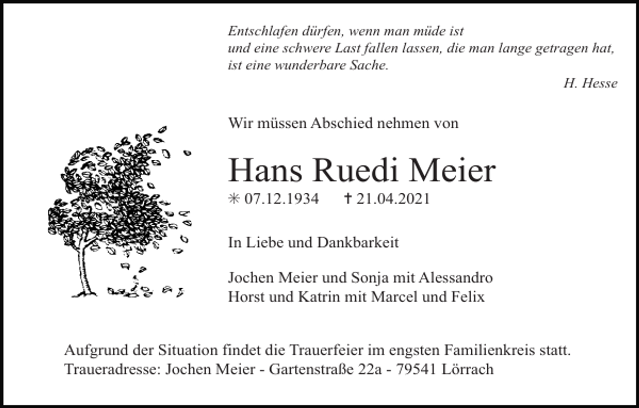 <p>Entschlafen dürfen, wenn man müde ist<br />und eine schwere Last fallen lassen, die man lange getragen hat,<br />ist eine wunderbare Sache.<br />H. Hesse</p><p>Wir müssen Abschied nehmen von</p><p>Hans Ruedi Meier<br />✳ 07.12.1934</p><p>✝ 21.04.2021</p><p>In Liebe und Dankbarkeit<br />Jochen Meier und Sonja mit Alessandro<br />Horst und Katrin mit Marcel und Felix<br />Aufgrund der Situation findet die Trauerfeier im engsten Familienkreis statt.<br />Traueradresse: Jochen Meier - Gartenstraße 22a - 79541 Lörrach</p>