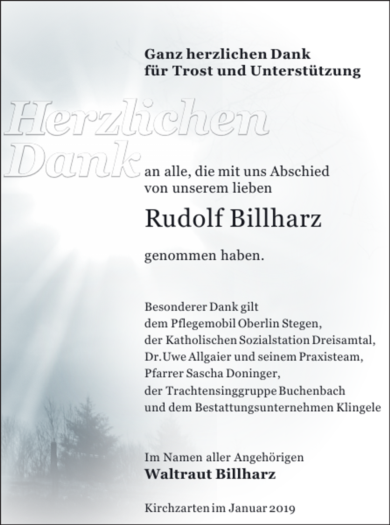 <p>Ganz herzlichen Dank<br />für Trost und Unterstützung</p><p>Herzlichen<br />Dank</p><p>an alle, die mit uns Abschied<br />von unserem lieben</p><p>Rudolf Billharz<br />genommen haben.<br />Besonderer Dank gilt<br />dem Pflegemobil Oberlin Stegen,<br />der Katholischen Sozialstation Dreisamtal,<br />Dr. Uwe Allgaier und seinem Praxisteam,<br />Pfarrer Sascha Doninger,<br />der Trachtensinggruppe Buchenbach<br />und dem Bestattungsunternehmen Klingele</p><p>Im Namen aller Angehörigen</p><p>Waltraut Billharz</p><p>Kirchzarten im Januar 2019</p>