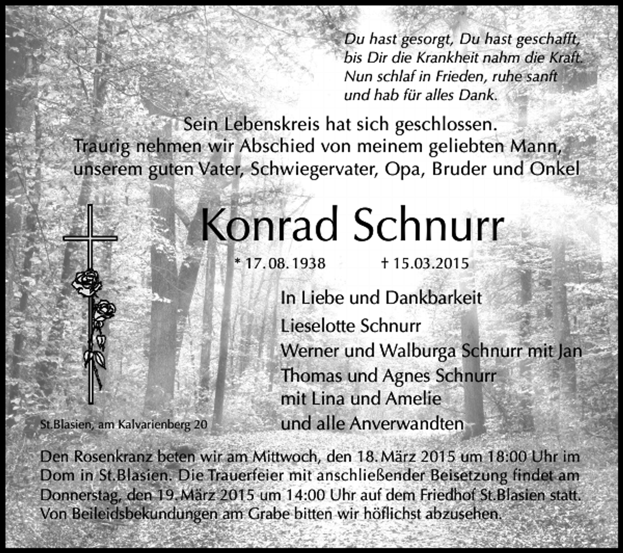 <p>Du hast gesorgt, Du hast geschafft,<br />bis Dir die Krankheit nahm die Kraft.<br />Nun schlaf in Frieden, ruhe sanft<br />und hab für alles Dank.</p><p>Sein Lebenskreis hat sich geschlossen.<br />Traurig nehmen wir Abschied von meinem geliebten Mann,<br />unserem guten Vater, Schwiegervater, Opa, Bruder und Onkel</p><p>Konrad Schnurr<br />* 17. 08. 1938 † 15.03.2015</p><p>St.Blasien, am Kalvarienberg 20</p><p>In Liebe und Dankbarkeit</p><p>Lieselotte Schnurr<br />Werner und Walburga Schnurr mit Jan</p><p>Thomas und Agnes Schnurr</p><p>mit Lina und Amelie</p><p>und alle Anverwandten</p><p>Den Rosenkranz beten wir am Mittwoch, den 18. März 2015 um 18:00 Uhr im</p><p>Dom in St.Blasien. Die Trauerfeier mit anschließender Beisetzung findet am<br />Donnerstag, den 19. März 2015 um 14:00 Uhr auf dem Friedhof St.Blasien statt.<br />Von Beileidsbekundungen am Grabe bitten wir höflichst abzusehen.</p>