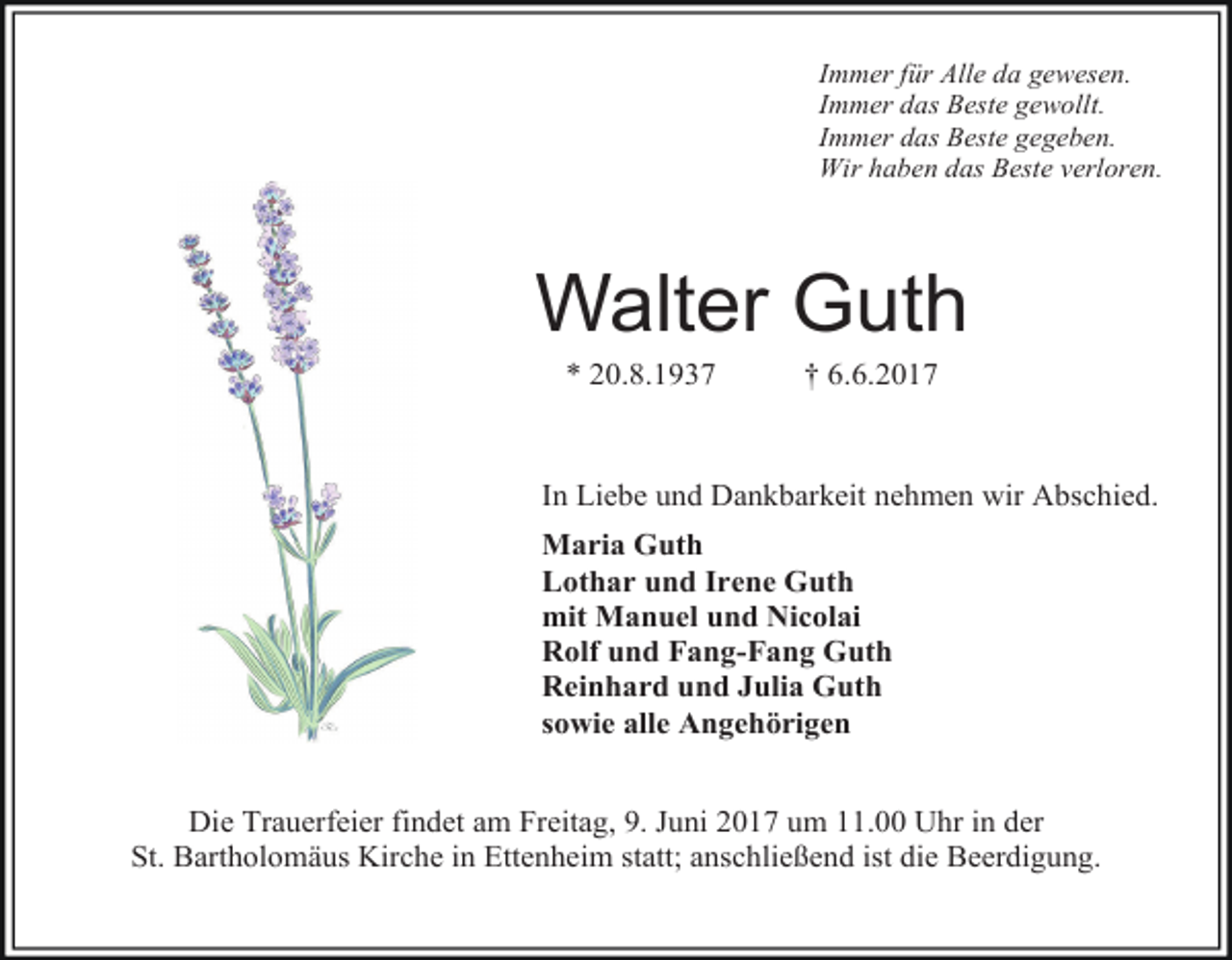 <p>Immer für Alle da gewesen.<br />Immer das Beste gewollt.<br />Immer das Beste gegeben.<br />Wir haben das Beste verloren.</p><p>Walter Guth<br />* 20.8.1937</p><p>† 6.6.2017</p><p>In Liebe und Dankbarkeit nehmen wir Abschied.<br />Maria Guth<br />Lothar und Irene Guth<br />mit Manuel und Nicolai<br />Rolf und Fang-Fang Guth<br />Reinhard und Julia Guth<br />sowie alle Angehörigen<br />Die Trauerfeier findet am Freitag, 9. Juni 2017 um 11.00 Uhr in der<br />St. Bartholomäus Kirche in Ettenheim statt; anschließend ist die Beerdigung.</p>