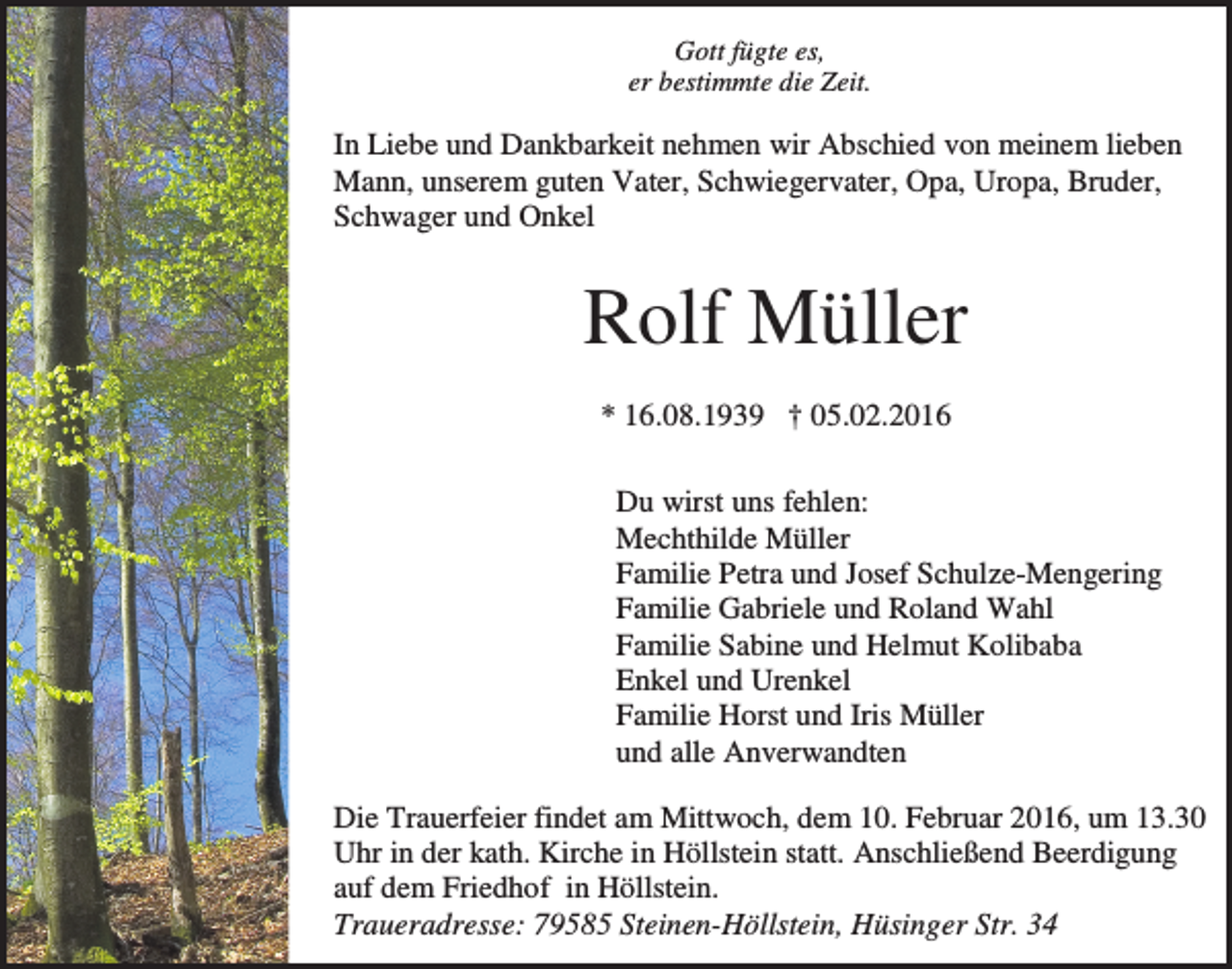 <p>Gott fügte es,<br />er bestimmte die Zeit.</p><p>In Liebe und Dankbarkeit nehmen wir Abschied von meinem lieben<br />Mann, unserem guten Vater, Schwiegervater, Opa, Uropa, Bruder,<br />Schwager und Onkel</p><p>Rolf Müller<br />* 16.08.1939 † 05.02.2016<br />Du wirst uns fehlen:<br />Mechthilde Müller<br />Familie Petra und Josef Schulze-Mengering<br />Familie Gabriele und Roland Wahl<br />Familie Sabine und Helmut Kolibaba<br />Enkel und Urenkel<br />Familie Horst und Iris Müller<br />und alle Anverwandten<br />Die Trauerfeier findet am Mittwoch, dem 10. Februar 2016, um 13.30<br />Uhr in der kath. Kirche in Höllstein statt. Anschließend Beerdigung<br />auf dem Friedhof in Höllstein.<br />Traueradresse: 79585 Steinen-Höllstein, Hüsinger Str. 34</p>