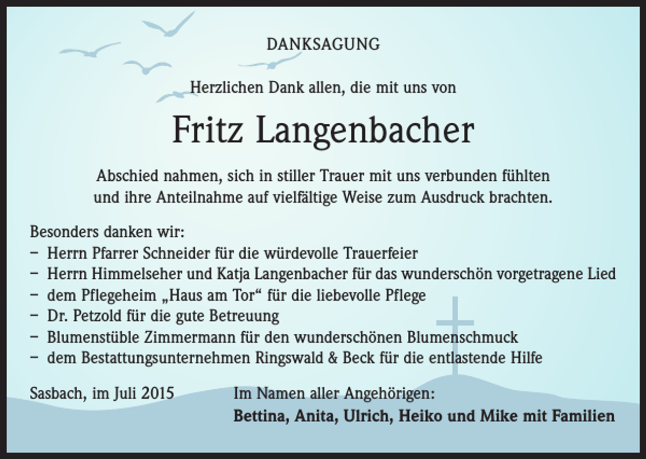 <p>DANKSAGUNG<br />Herzlichen Dank allen, die mit uns von</p><p>Fritz Langenbacher<br />Abschied nahmen, sich in stiller Trauer mit uns verbunden fühlten<br />und ihre Anteilnahme auf vielfältige Weise zum Ausdruck brachten.<br />Besonders danken wir:<br />– Herrn Pfarrer Schneider für die würdevolle Trauerfeier<br />– Herrn Himmelseher und Katja Langenbacher für das wunderschön vorgetragene Lied<br />– dem Pflegeheim „Haus am Tor“ für die liebevolle Pflege<br />– Dr. Petzold für die gute Betreuung<br />– Blumenstüble Zimmermann für den wunderschönen Blumenschmuck<br />– dem Bestattungsunternehmen Ringswald &amp; Beck für die entlastende Hilfe<br />Sasbach, im Juli 2015</p><p>Im Namen aller Angehörigen:<br />Bettina, Anita, Ulrich, Heiko und Mike mit Familien</p>