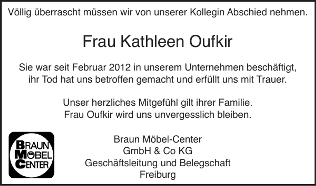 <p>Völlig überrascht müssen wir von unserer Kollegin Abschied nehmen.</p><p>Frau Kathleen Oufkir<br />Sie war seit Februar 2012 in unserem Unternehmen beschäftigt,<br />ihr Tod hat uns betroffen gemacht und erfüllt uns mit Trauer.<br />Unser herzliches Mitgefühl gilt ihrer Familie.<br />Frau Oufkir wird uns unvergesslich bleiben.<br />Braun Möbel-Center<br />GmbH &amp; Co KG<br />Geschäftsleitung und Belegschaft<br />Freiburg</p>