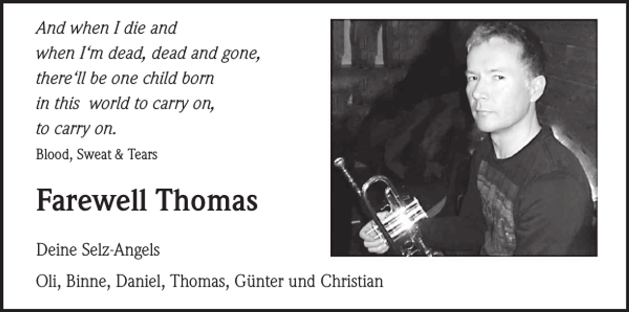 <p>And when I die and<br />when I‘m dead, dead and gone,<br />there‘ll be one child born<br />in this world to carry on,<br />to carry on.<br />Blood, Sweat &amp; Tears</p><p>Farewell Thomas<br />Deine Selz-Angels<br />Oli, Binne, Daniel, Thomas, Günter und Christian</p>